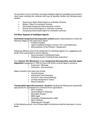 Co-operation and co-ordination amongst Intelligent Agents is possible to be arrived in
many ways including the schemes that may be typically divided into following basic
classes:

     •    Supervisory Agent based Agent co-ordination Scheme
     •    Master / Slave Co-ordination Scheme
     •    Centralized Assignment Decomposition scheme
     •    Shared Goal based Agent co-ordination schemes
     •    Competing Goals based Agent co-ordination schemes

4.9 Other Aspects of Intelligent Agents

Centralized Assignment Decomposition scheme based implementations involve the
following stages by the Supervisory Agent:
                  • Problem Analysis,
                  • ‘Agent Capability Analysis / Survey’ and ‘Load-balancing’,
                  • Decomposition of the Problem / Assignment,

Assigning different parts of the assignment to individual Agents (I.e. suggesting sub-
goals of the overall goal to various Agents),
                  • Synchronization of distributed tasks,
                  • Collecting results of individual task -executions.

The Contract Net Mechanism based Assignment Decomposition and Inter-Agent
Negotiation (suggested in 1983 by Davis and Smith) involves Agent’s acting as:
                 • Supervisor / Manager
                 • Contractor / Sub-contractor

Steps involved in this case may include:
                  • Task Broadcast
                  • Distributed Task Evaluation
                  • Contract / Sub-contract Bidding
                  • Contract Assignment / Award
                  • Result Collection

Transportable Agent Environments / Systems including the following are specifically
appropriate for specialized but constraint-driven applications:
                   • MIT's Sodabot
                   • General Magic's Telescript
                   • Microsoft's ActiveX
                   • IBM's Aglet
                   • University of Kaiserslautern's ARA
                   • DEC's Oblique
                   • Objectspace's Voyager
In the following section, one of these Agent Architectures shall be discussed in some
detail.
 