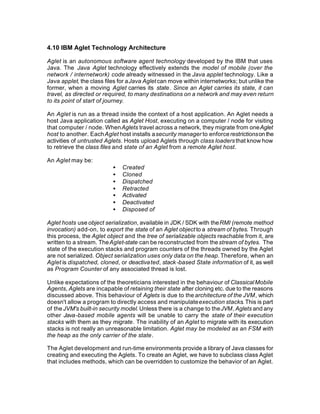 4.10 IBM Aglet Technology Architecture

Aglet is an autonomous software agent technology developed by the IBM that uses
Java. The Java Aglet technology effectively extends the model of mobile (over the
network / internetwork) code already witnessed in the Java applet technology. Like a
Java applet, the class files for a Java Aglet can move within internetworks; but unlike the
former, when a moving Aglet carries its state. Since an Aglet carries its state, it can
travel, as directed or required, to many destinations on a network and may even return
to its point of start of journey.

An Aglet is run as a thread inside the context of a host application. An Aglet needs a
host Java application called as Aglet Host, executing on a computer / node for visiting
that computer / node. When Aglets travel across a network, they migrate from one Aglet
host to another. Each Aglet host installs a security manager to enforce restrictions on the
activities of untrusted Aglets. Hosts upload Aglets through class loaders that know how
to retrieve the class files and state of an Aglet from a remote Aglet host.

An Aglet may be:
                          •   Created
                          •   Cloned
                          •   Dispatched
                          •   Retracted
                          •   Activated
                          •   Deactivated
                          •   Disposed of

Aglet hosts use object serialization, available in JDK / SDK with the RMI (remote method
invocation) add-on, to export the state of an Aglet object to a stream of bytes. Through
this process, the Aglet object and the tree of serializable objects reachable from it, are
written to a stream. The Aglet-state can be reconstructed from the stream of bytes. The
state of the execution stacks and program counters of the threads owned by the Aglet
are not serialized. Object serialization uses only data on the heap. Therefore, when an
Aglet is dispatched, cloned, or deactiva ted, stack -based State information of it, as well
as Program Counter of any associated thread is lost.

Unlike expectations of the theoreticians interested in the behaviour of Classical Mobile
Agents, Aglets are incapable of retaining their state after cloning etc. due to the reasons
discussed above. This behaviour of Aglets is due to the architecture of the JVM, which
doesn't allow a program to directly access and manipulate execution stacks. This is part
of the JVM's built-in security model. Unless there is a change to the JVM, Aglets and any
other Java-based mobile agents will be unable to carry the state of their execution
stacks with them as they migrate. The inability of an Aglet to migrate with its execution
stacks is not really an unreasonable limitation. Aglet may be modeled as an FSM with
the heap as the only carrier of the state.

The Aglet development and run-time environments provide a library of Java classes for
creating and executing the Aglets. To create an Aglet, we have to subclass class Aglet
that includes methods, which can be overridden to customize the behavior of an Aglet.
 
