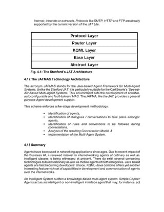 Internet, intranets or extranets. Protocols like SMTP, HTTP and FTP are already
       supported by the current version of the JAT Lite.


                                    Protocol Layer
                                     Router Layer
                                      KQML Layer
                                       Base Layer
                                    Abstract Layer
     Fig. 4.1: The Stanford’s JAT Architecture

4.12 The JAFMAS Technology Architecture

The acronym JAFMAS stands for the Java-based Agent Framework for Multi-Agent
Systems. Unlike the Stanford JAT, it is particularly suitable for the Carl Searle’s ‘Speech-
Act’-based Multi-Agent Systems. This environment aids the development of scalable,
autoconfigurable and fault-tolerant MAS. The JAFMA, like the JAT, provides a general
purpose Agent development support.

This scheme enforces a five-stage development methodology:

               •   Identification of agents,
               •   Identification of dialogues / conversations to take place amongst
                   agents,
               •   Identification of rules and conventions to be followed during
                   conversations,
               •   Analysis of the resulting Conversation Model &
               •   Implementation of the Multi-Agent System.


4.13 Summary

Agents have been used in networking applications since ages. Due to recent impact of
the Business AI, a renewed interest in internetworking agents of ordinary as well as
intelligent classes is being witnessed at present. There do exist several competing
technologies to build stationary as well as mobile agents of both categories. Java-based
agents are fast becoming developers’ choice. KQML-Java combine offers yet another
interesting feature-rich set of capabilities in development and communication of agents
over the internetworks.

An Intelligent System is often a knowledge-based multi-agent system. Simple Gopher
Agents act as an intelligent or non-intelligent interface agent that may, for instance, act
 