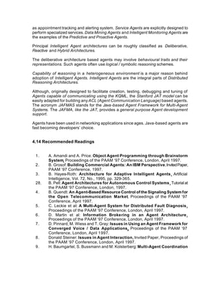 as appointment tracking and alerting system. Service Agents are explicitly designed to
perform specialized services. Data Mining Agents and Intelligent Monitoring Agents are
the examples of the Predictive and Proactive Agents.

Principal Intelligent Agent architectures can be roughly classified as Deliberative,
Reactive and Hybrid Architectures.

The deliberative architecture based agents may involve behavioural traits and their
representations. Such agents often use logical / symbolic reasoning schemes.

Capability of reasoning in a heterogeneous environment is a major reason behind
adoption of Intelligent Agents. Intelligent Agents are the integral parts of Distributed
Reasoning Architectures.

Although, originally designed to facilitate creation, testing, debugging and tuning of
Agents capable of communicating using the KQML, the Stanford JAT model can be
easily adapted for building any ACL (Agent Communication Language) based agents.
The acronym JAFMAS stands for the Java-based Agent Framework for Multi-Agent
Systems. The JAFMA, like the JAT, provides a general purpose Agent development
support.

Agents have been used in networking applications since ages. Java-based agents are
fast becoming developers’ choice.


4.14 Recommended Readings


 1.      A. Amandi and A. Price: Object Agent Programming through Brainstorm
         System, Proceedings of the PAAM ‘97 Conference, London, April 1997.
 2.      B. Grosof: Building Commercial Agents: An IBM Perspective, Invited Paper,
         PAAM ‘97 Conference, 1997.
 3.      B. Hayes-Roth: Architecture for Adaptive Intelligent Agents, Artificial
         Intelligence, Vol. 72, No., 1995, pp. 329-365.
 28.     B. Pell: Agent Architectures for Autonomous Control Systems, Tutorial at
         the PAAM ‘97 Conference, London, 1997.
 4.      B. Quendt: An Agent-Based Resource Control of the Signaling System for
         the Open Telecommunication Market, Proceedings of the PAAM ‘97
         Conference, April 1997.
 5.      C. Leckie et al: A Multi-Agent System for Distributed Fault Diagnosis,
         Proceedings of the PAAM ‘97 Conference, London, April 1997.
 6.      D. Martin et al: Information Brokering in an Agent Architecture,
         Proceedings of the PAAM ‘97 Conference, London, April 1997.
 7.      D. Pinnard, M. Wiess and T. Gray: Issues in Using an Agent Framework for
         Converged Voice / Data Applications, Proceedings of the PAAM ‘97
         Conference, London, April 1997.
 8.      Donald Steiner: Issues in Agent Interaction, Invited Paper, Proceedings of
         the PAAM ‘97 Conference, London, April 1997.
 9.      H. Baumgartel, S. Bussmann and M. Kolsterberg: Multi-Agent Coordination
 