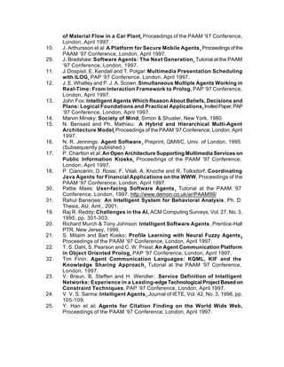 of Material Flow in a Car Plant, Proceedings of the PAAM ‘97 Conference,
      London, April 1997.
10.   J. Arthursson et al: A Platform for Secure Mobile Agents, Proceedings of the
      PAAM ‘97 Conference, London, April 1997.
29.   J. Bradshaw: Software Agents: The Next Generation, Tutorial at the PAAM
      ‘97 Conference, London, 1997.
11.   J. Dospisil, E. Kendall and T. Polgar: Multimedia Presentation Scheduling
      with ILOG, PAP ‘97 Conference, London, April 1997.
12.   J. E. Whatley and P. J. A. Scown: Simultaneous Multiple Agents Working in
      Real-Time: From Interaction Framework to Prolog, PAP ‘97 Conference,
      London, April 1997.
13.   John Fox: Intelligent Agents Which Reason About Beliefs, Decisions and
      Plans: Logical Foundations and Practical Applications, Invited Paper, PAP
      ‘97 Conference, London, April 1997.
14.   Marvin Minsky: Society of Mind, Simon & Shuster, New York, 1980.
15.   N. Bensaid and Ph. Mathieu: A Hybrid and Hierarchical Multi-Agent
      Architecture Model, Proceedings of the PAAM ‘97 Conference, London, April
      1997.
16.   N. R. Jennings: Agent Software, Preprint, QMWC, Univ. of London, 1995.
      (Subsequently published.)
17.   P. Charlton et al: An Open Architecture Supporting Multimedia Services on
      Public Information Kiosks, Proceedings of the PAAM ‘97 Conference,
      London, April 1997.
18.   P. Ciancarini, D. Rossi, F. Vitali, A. Knoche and R. Tolksdorf: Coordinating
      Java Agents for Financial Applications on the WWW, Proceedings of the
      PAAM ‘97 Conference, London, April 1997.
30.   Pattie Maes: User-facing Software Agents, Tutorial at the PAAM ‘97
      Conference, London, 1997. http://www.demon.co.uk/ar/PAAM99/
31.   Rahul Banerjee: An Intelligent System for Behavioral Analysis, Ph. D.
      Thesis, AU, Amt., 2001.
19.   Raj R. Reddy: Challenges in the AI, ACM Computing Surveys, Vol. 27, No. 3,
      1995, pp. 301-303.
20.   Richard Murch & Tony Johnson: Intelligent Software Agents, Prentice-Hall
      PTR, New Jersey, 1999.
21.   S. Mitaim and Bart Kosko: Profile Learning with Neural Fuzzy Agents,
      Proceedings of the PAAM ‘97 Conference, London, April 1997.
22.   T. S. Dahl, S. Pearson and C. W. Priest: An Agent Communication Platform
      in Object Oriented Prolog, PAP ‘97 Conference, London, April 1997.
32.   Tim Finin: Agent Communication Languages: KQML, KIF and the
      Knowledge Sharing Approach, Tutorial at the PAAM ‘97 Conference,
      London, 1997.
23.   V. Braun, B. Steffen and H. Wendler: Service Definition of Intelligent
      Networks: Experience in a Leading-edge Technological Project Based on
      Constraint Techniques, PAP ‘97 Conference, London, April 1997.
24.   V. V. S. Sarma: Intelligent Agents, Journal of IETE, Vol. 42, No. 3, 1996, pp.
      105-109.
25.   Y. Han et al: Agents for Citation Finding on the World Wide Web,
      Proceedings of the PAAM ‘97 Conference, London, April 1997.
 