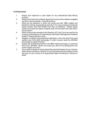 4.15 Exercises

  1.     Design and implement a User Agent for any well-defined Data Mining
         purpose.
  2.     Design and implement a Mobile Agent that could monitor network congestion
         and warn about possible / impending failure.
  3.     What are the situations in which you would use both: IBM’s Aglets and
         Stanford’s JATLite-based Agents and why? You may consider any Internet-
         based solution that shall benefit from their co-existence. Please clearly
         explain how these two types of Agents shall communicate with each other /
         one-another?
  4.     What is the primary strength of the Stanford JAT Lite? Can it be used for the
         purpose of developing an Internetwork Information Management software
         system? Please discuss in brief
  5.     Suggest a suitable internetworking application in the real world that could
         warrant use of the MAS technology. In which manner shall the JAFMAS
         technology be applied herein?
  6.     Explain the architectural details of the IBM’s Aglet technology in contrast to
         that of the JAFMAS. Which one would you use for the development net-
         centric Agents and why?
  7.     If you need to design an Agent-based Security Alert System for your Intranet,
         which factors would you consider on a priority basis and what influence they
         will have on your choice of an appropriate Agent Architecture? Discuss in
         detail.
 