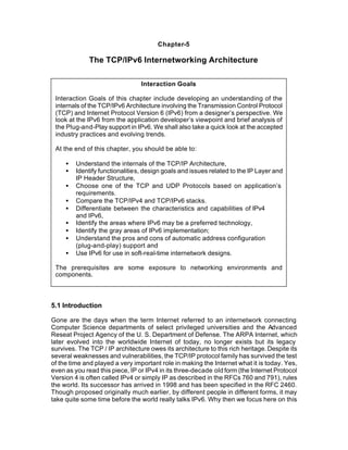 Chapter-5

              The TCP/IPv6 Internetworking Architecture

                                 Interaction Goals

 Interaction Goals of this chapter include developing an understanding of the
 internals of the TCP/IPv6 Architecture involving the Transmission Control Protocol
 (TCP) and Internet Protocol Version 6 (IPv6) from a designer’s perspective. We
 look at the IPv6 from the application developer’s viewpoint and brief analysis of
 the Plug-and-Play support in IPv6. We shall also take a quick look at the accepted
 industry practices and evolving trends.

 At the end of this chapter, you should be able to:

     •   Understand the internals of the TCP/IP Architecture,
     •   Identify functionalities, design goals and issues related to the IP Layer and
         IP Header Structure,
     •   Choose one of the TCP and UDP Protocols based on application’s
         requirements.
     •   Compare the TCP/IPv4 and TCP/IPv6 stacks.
     •   Differentiate between the characteristics and capabilities of IPv4
         and IPv6,
     •   Identify the areas where IPv6 may be a preferred technology,
     •   Identify the gray areas of IPv6 implementation;
     •   Understand the pros and cons of automatic address configuration
         (plug-and-play) support and
     •   Use IPv6 for use in soft-real-time internetwork designs.

 The prerequisites are some exposure to networking environments and
 components.



5.1 Introduction

Gone are the days when the term Internet referred to an internetwork connecting
Computer Science departments of select privileged universities and the Advanced
Reseat Project Agency of the U. S. Department of Defense. The ARPA Internet, which
later evolved into the worldwide Internet of today, no longer exists but its legacy
survives. The TCP / IP architecture owes its architecture to this rich heritage. Despite its
several weaknesses and vulnerabilities, the TCP/IP protocol family has survived the test
of the time and played a very important role in making the Internet what it is today. Yes,
even as you read this piece, IP or IPv4 in its three-decade old form (the Internet Protocol
Version 4 is often called IPv4 or simply IP as described in the RFCs 760 and 791), rules
the world. Its successor has arrived in 1998 and has been specified in the RFC 2460.
Though proposed originally much earlier, by different people in different forms, it may
take quite some time before the world really talks IPv6. Why then we focus here on this
 