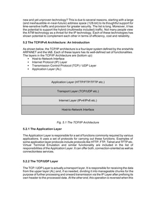 new and yet unproven technology? This is due to several reasons, starting with a large
(and inexhaustible-in-near-future) address space (128-bit) to its thoughtful support for
time-sensitive traffic and provision for greater security. The list is long. Moreover, it has
the potential to support the hybrid (multimedia included) traffic. Not many people view
the ATM technology as a threat for the IP technology. Each of these technologies has
shown potential to complement each other in terms of efficiency, cost and reliability.

5.2 The TCP/IPv6 Architecture: An Introduction

As shown below, the TCP/IP architecture is a four-layer system defined by the erstwhile
ARPANET and the IAB. Each of these layers has its well-defined set of functionalities.
The layers in the TCP/IP Architecture are (bottom up):
   • Host-to-Network Interface
   • Internet Protocol (IP) Layer
   • Transmission Control Protocol (TCP) / UDP Layer
   • Application Layer (AL)



                       Application Layer (HTTP/FTP/TFTP etc.)


                            Transport Layer (TCP/UDP etc.)


                              Internet Layer (IPv4/IPv6 etc.)


                                Host-to-Network Interface



                            Fig. 5.1 The TCP/IP Architecture

5.2.1 The Application Layer

The Application Layer is responsible for a set of functions commonly required by various
applications. It uses a set of protocols for carrying out these functions. Examples of
some application layer protocols include protocols like HTTP, FTP, Telnet and TFTP etc.
Virtual Terminal Emulation and similar functionality are included in the list of
responsibilities of the Application Layer. It can offer both, connection-oriented as well as
connectionless services.


5.2.2 The TCP/UDP Layer

The TCP / UDP Layer is actually a transport layer. It is responsible for receiving the data
from the upper layer (AL) and, if so needed, dividing it into manageable chunks for the
purpose of further processing and onward transmission via the IP Layer after prefixing its
own header to the processed data. At the other end, this operation is reversed when this
 