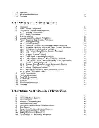 2.16    Summary                                                               17
  2.17    Recommended Readings                                                  18
  2.18    Exercises                                                             19



3. The Data Compression Technology Basics
   3.1    Introduction                                                          21
   3.2    Space / Storage Compression                                           22
   3.3    Lossy versus Lossless Data Compression                                22
          3.3.1     Lossless Compression                                        22
          3.3.2     Lossy Compression                                           22
   3.4    Graphics Metafiles                                                    23
   3.5    Language-based Redundancy Probabilities                               23
   3.6    Primary Classes of Data Encoding Techniques                           23
          3.6.1     Entropy Encoding                                            23
          3.6.2     Source Encoding                                             23
          3.6.3     Statistical Encoding / Arithmetic Compression Technique     23
          3.6.4     Repetitive Sequence Suppression based Encoding Technique    23
          3.6.5     Differential Source Encoding Techniques                     24
          3.6.6     The Transform based Source Encoding Techniques              24
          3.6.7     Huffman Encoding Techniques                                 24
          3.6.8     Adaptive Huffman Encoding                                   24
          3.6.9     The Lampel-Ziv Encoding Techniques                          24
          3.6.10 The Lampel-Ziv Welsh (LZW -78) Encoding Technique              25
          3.6.11 The V.42 bis / British Telecom Lampel-Ziv (BTLZ) Compression   26
                    3.6.11.1 Dictionary Pruning                                 26
          3.6.12 Discrete Cosine Transform based Compression Scheme             27
          3.6.13 Wavelets based Compression Scheme                              27
          3.6.14 Fractal Compression Scheme                                     27
          3.6.15 Digital Video Interactive (DVI) Compression Scheme             28
          3.6.16 Other Compression Tools                                        28
   3.7    The GIF Compression                                                   28
   3.8    The PNG Compression                                                   29
   3.9    The JPEG Compression                                                  29
   3.10   The MPEG Compression                                                  30
   3.11   Summary                                                               31
   3.12   Recommended Readings                                                  31
   3.13   Exercises                                                             32



4. The Intelligent Agent Technology in Internetworking

   4.1    Introduction                                                          34
   4.2    Intelligent Software Systems                                          34
   4.3    Intelligent Agents                                                    35
   4.4    Attributes of Intelligent Agents                                      36
   4.5    Intelligent Architectures                                             36
   4.6    Internetworking Applications of Intelligent Agents                    37
   4.7    Role of Agents                                                        37
   4.8    Components of IA based Distributed Systems                            37
   4.9    Other Aspects of Intelligent Agents                                   38
   4.10   IBM Aglet Technology Architecture                                     39
   4.11   The Stanford’s JAT Technology Architecture                            40
 