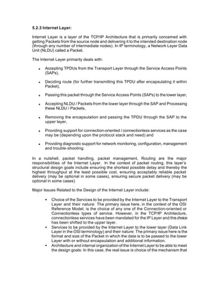 5.2.3 Internet Layer:

Internet Layer is a layer of the TCP/IP Architecture that is primarily concerned with
getting Packets from the source node and delivering it to the intended destination node
(through any number of intermediate nodes). In IP terminology, a Network Layer Data
Unit (NLDU) called a Packet.

The Internet Layer primarily deals with:

   n   Accepting TPDUs from the Transport Layer through the Service Access Points
       (SAPs),

   n   Deciding route (for further transmitting this TPDU after encapsulating it within
       Packet),

   n   Passing this packet through the Service Access Points (SAPs) to the lower layer,

   n   Accepting NLDU / Packets from the lower layer through the SAP and Processing
       these NLDU / Packets,

   n   Removing the encapsulation and passing the TPDU through the SAP to the
       upper layer,

   n   Providing support for connection-oriented / connectionless services as the case
       may be (depending upon the protocol stack and need) and

   n   Providing diagnostic support for network monitoring, configuration, management
       and trouble-shooting.

In a nutshell, packet handling, packet management, Routing are the major
responsibilities of t e Internet Layer. In the context of packet routing, this layer’s
                    h
structural design goals include ensuring the shortest possible delay and thereby the
highest throughput at the least possible cost, ensuring acceptably reliable packet
delivery (may be optional in some cases), ensuring secure packet delivery (may be
optional in some cases)

Major Issues Related to the Design of the Internet Layer include:

       •   Choice of the Services to be provided by the Internet Layer to the Transport
           Layer and their nature: The primary issue here, in the context of the OSI
           Reference Model, is the choice of any one of the Connection-oriented or
           Connectionless types of service. However, in the TCP/IP Architecture,
           connectionless services have been mandated for the IP Layer and this choice
           has been shifted to the upper layer.
       •   Services to be provided by the Internet Layer to the lower layer (Data Link
           Layer in the OSI terminology) and their nature: The primary issue here is the
           format and size of the Packet in which the data is to be passed to the lower
           Layer with or without encapsulation and additional information.
       •   Architecture and internal organization of the Internet Layer to be able to meet
           the design goals: In this case, the real issue is choice of the mechanism that
 