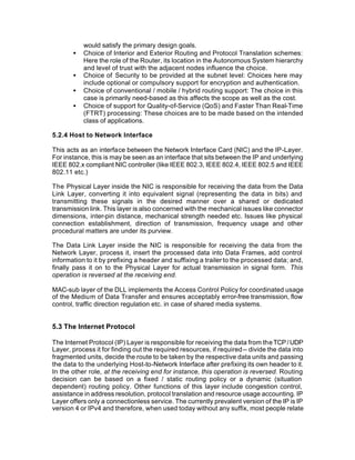 would satisfy the primary design goals.
       •   Choice of Interior and Exterior Routing and Protocol Translation schemes:
           Here the role of the Router, its location in the Autonomous System hierarchy
           and level of trust with the adjacent nodes influence the choice.
       •   Choice of Security to be provided at the subnet level: Choices here may
           include optional or compulsory support for encryption and authentication.
       •   Choice of conventional / mobile / hybrid routing support: The choice in this
           case is primarily need-based as this affects the scope as well as the cost.
       •   Choice of support for Quality-of-Service (QoS) and Faster Than Real-Time
           (FTRT) processing: These choices are to be made based on the intended
           class of applications.

5.2.4 Host to Network Interface

This acts as an interface between the Network Interface Card (NIC) and the IP-Layer.
For instance, this is may be seen as an interface that sits between the IP and underlying
IEEE 802.x compliant NIC controller (like IEEE 802.3, IEEE 802.4, IEEE 802.5 and IEEE
802.11 etc.)

The Physical Layer inside the NIC is responsible for receiving the data from the Data
Link Layer, converting it into equivalent signal (representing the data in bits) and
transmitting these signals in the desired manner over a shared or dedicated
transmission link. This layer is also concerned with the mechanical issues like connector
dimensions, inter-pin distance, mechanical strength needed etc. Issues like physical
connection establishment, direction of transmission, frequency usage and other
procedural matters are under its purview.

The Data Link Layer inside the NIC is responsible for receiving the data from the
Network Layer, process it, insert the processed data into Data Frames, add control
information to it by prefixing a header and suffixing a trailer to the processed data; and,
finally pass it on to the Physical Layer for actual transmission in signal form. This
operation is reversed at the receiving end.

MAC-sub layer of the DLL implements the Access Control Policy for coordinated usage
of the Medium of Data Transfer and ensures acceptably error-free transmission, flow
control, traffic direction regulation etc. in case of shared media systems.


5.3 The Internet Protocol

The Internet Protocol (IP) Layer is responsible for receiving the data from the TCP / UDP
Layer, process it for finding out the required resources, if required -- divide the data into
fragmented units, decide the route to be taken by the respective data units and passing
the data to the underlying Host-to-Network Interface after prefixing its own header to it.
In the other role, at the receiving end for instance, this operation is reversed. Routing
decision can be based on a fixed / static routing policy or a dynamic (situation
dependent) routing policy. Other functions of this layer include congestion control,
assistance in address resolution, protocol translation and resource usage accounting. IP
Layer offers only a connectionless service. The currently prevalent version of the IP is IP
version 4 or IPv4 and therefore, when used today without any suffix, most people relate
 