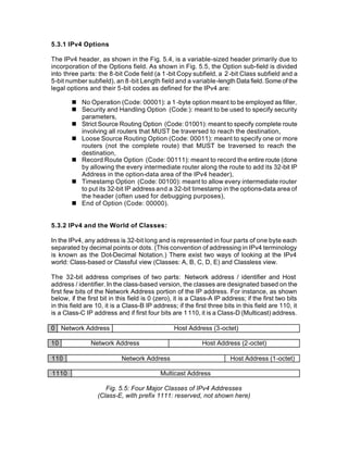 5.3.1 IPv4 Options

The IPv4 header, as shown in the Fig. 5.4, is a variable-sized header primarily due to
incorporation of the Options field. As shown in Fig. 5.5, the Option sub-field is divided
into three parts: the 8-bit Code field (a 1 -bit Copy subfield, a 2 -bit Class subfield and a
5-bit number subfield), an 8 -bit Length field and a variable-length Data field. Some of the
legal options and their 5-bit codes as defined for the IPv4 are:

        n No Operation (Code: 00001): a 1 -byte option meant to be employed as filler,
        n Security and Handling Option (Code:): meant to be used to specify security
          parameters,
        n Strict Source Routing Option (Code: 01001): meant to specify complete route
          involving all routers that MUST be traversed to reach the destination,
        n Loose Source Routing Option (Code: 00011): meant to specify one or more
          routers (not the complete route) that MUST be traversed to reach the
          destination,
        n Record Route Option (Code: 00111): meant to record the entire route (done
          by allowing the every intermediate router along the route to add its 32-bit IP
          Address in the option-data area of the IPv4 header),
        n Timestamp Option (Code: 00100): meant to allow every intermediate router
          to put its 32-bit IP address and a 32-bit timestamp in the options-data area of
          the header (often used for debugging purposes),
        n End of Option (Code: 00000).


5.3.2 IPv4 and the World of Classes:

In the IPv4, any address is 32-bit long and is represented in four parts of one byte each
separated by decimal points or dots. (This convention of addressing in IPv4 terminology
is known as the Dot-Decimal Notation.) There exist two ways of looking at the IPv4
world: Class-based or Classful view (Classes: A, B, C, D, E) and Classless view.

The 32-bit address comprises of two parts: Network address / identifier and Host
address / identifier. In the class-based version, the classes are designated based on the
first few bits of the Network Address portion of the IP address. For instance, as shown
below, if the first bit in this field is 0 (zero), it is a Class-A IP address; if the first two bits
in this field are 10, it is a Class-B IP address; if the first three bits in this field are 110, it
is a Class-C IP address and if first four bits are 1 110, it is a Class-D (Multicast) address.

0 Network Address                                Host Address (3-octet)

10              Network Address                              Host Address (2-octet)

110                         Network Address                             Host Address (1-octet)

1110                                        Multicast Address

                     Fig. 5.5: Four Major Classes of IPv4 Addresses
                  (Class-E, with prefix 1111: reserved, not shown here)
 