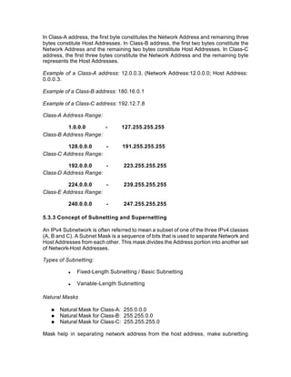 In Class-A address, the first byte constitutes the Network Address and remaining three
bytes constitute Host Addresses. In Class-B address, the first two bytes constitute the
Network Address and the remaining two bytes constitute Host Addresses. In Class-C
address, the first three bytes constitute the Network Address and the remaining byte
represents the Host Addresses.

Example of a Class-A address: 12.0.0.3, (Network Address:12.0.0.0; Host Address:
0.0.0.3.

Example of a Class-B address: 180.16.0.1

Example of a Class-C address: 192.12.7.8

Class-A Address Range:

          1.0.0.0      -         127.255.255.255
Class-B Address Range:

          128.0.0.0    -         191.255.255.255
Class-C Address Range:

          192.0.0.0    -          223.255.255.255
Class-D Address Range:

          224.0.0.0    -          239.255.255.255
Class-E Address Range:

          240.0.0.0       -       247.255.255.255

5.3.3 Concept of Subnetting and Supernetting

An IPv4 Subnetwork is often referred to mean a subset of one of the three IPv4 classes
(A, B and C). A Subnet Mask is a sequence of bits that is used to separate Network and
Host Addresses from each other. This mask divides the Address portion into another set
of Network-Host Addresses.

Types of Subnetting:

          n   Fixed-Length Subnetting / Basic Subnetting

          n   Variable-Length Subnetting

Natural Masks

   n   Natural Mask for Class-A: 255.0.0.0
   n   Natural Mask for Class-B: 255.255.0.0
   n   Natural Mask for Class-C: 255.255.255.0

Mask help in separating network address from the host address, make subnetting
 