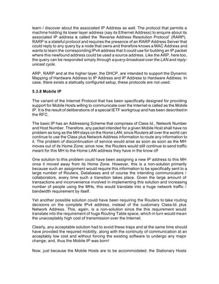 learn / discover about the associated IP Address as well. The protocol that permits a
machine holding its lower layer address (say its Ethernet Address) to enquire about its
associated IP address is called the ‘Reverse Address Resolution Protocol’ (RARP).
RARP is a stateful protocol and requires the presence of an RARP Address Server that
could reply to any query by a node that owns and therefore knows a MAC Address and
wants to learn the corresponding IPv4 address that it could use for building an IP packet
where this newfound address could be used a source address. Like the ARP, here too,
the query can be responded simply through a query-broadcast over the LAN and reply-
unicast cycle.

ARP, RARP and at the higher layer, the DHCP, are intended to support the Dynamic
Mapping of Hardware Address to IP Address and IP Address to Hardware Address. In
case, there exists a statically configured setup, these protocols are not used.

5.3.8 Mobile IP

The variant of the Internet Protocol that has been specifically designed for providing
support for Mobile Hosts willing to communicate over the Internet is called as the Mobile
IP. It is the result of deliberations of a special IETF workgroup and has been described in
the RFC.

The basic IP has an Addressing Scheme that comprises of Class Id., Network Number
and Host Number. Therefore, any packet intended for a given Mobile Host shall have no
problem as long as the MH stays on the Home LAN; since Routers all over the world can
continue to use the Class plus Network Address information to route any information to
it. The problem of discontinuation of service would arise as soon as soon as the MH
moves out of its Home Zone; since now, the Routers would still continue to send traffic
meant for this MH to the Home LAN address they have in the know of!

One solution to this problem could have been assigning a new IP address to this MH
once it moved away from its Home Zone. However, this is a non-solution primarily
because such an assignment would require this information to be specifically sent to a
large number of Routers, Databases and of course the intending communicators /
collaborators, every time such a transition takes place. Given the large amount of
transactions and inconvenience involved in implementing this solution and increasing
number of people using the MHs, this would translate into a huge network traffic /
bandwidth requirement by itself.

Yet another possible solution could have been requiring the Routers to take routing
decisions on the complete IPv4 address, instead of the customary Class-Id. plus
Network Address. This, again, is a non-solution since the this requirement would
translate into the requirement of huge Routing Table space, which in turn would mean
the unacceptably high cost of transmission over the Internet.

Clearly, any acceptable solution had to avoid these traps and at the same time should
have provided the required mobility, along with the continuity of communication at an
acceptably low cost and without forcing the existing software to undergo any major
change; and, thus the Mobile IP was born!

Now, just because the Mobile Hosts are to be accommodated, the Stationary Hosts
 