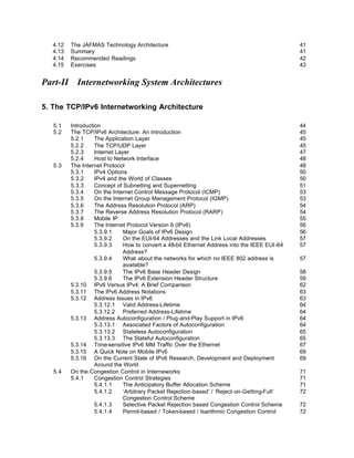 4.12   The JAFMAS Technology Architecture                                                    41
   4.13   Summary                                                                               41
   4.14   Recommended Readings                                                                  42
   4.15   Exercises                                                                             43


Part-II Internetworking System Architectures

5. The TCP/IPv6 Internetworking Architecture

   5.1    Introduction                                                                          44
   5.2    The TCP/IPv6 Architecture: An Introduction                                            45
          5.2.1     The Application Layer                                                       45
          5.2.2     The TCP/UDP Layer                                                           45
          5.2.3     Internet Layer                                                              47
          5.2.4     Host to Network Interface                                                   48
   5.3    The Internet Protocol                                                                 48
          5.3.1     IPv4 Options                                                                50
          5.3.2     IPv4 and the World of Classes                                               50
          5.3.3     Concept of Subnetting and Supernetting                                      51
          5.3.4     On the Internet Control Message Protocol (ICMP)                             53
          5.3.5     On the Internet Group Management Protocol (IGMP)                            53
          5.3.6     The Address Resolution Protocol (ARP)                                       54
          5.3.7     The Reverse Address Resolution Protocol (RARP)                              54
          5.3.8     Mobile IP                                                                   55
          5.3.9     The Internet Protocol Version 6 (IPv6)                                      56
                    5.3.9.1     Major Goals of IPv6 Design                                      56
                    5.3.9.2     On the EUI-64 Addresses and the Link Local Addresses            57
                    5.3.9.3     How to convert a 48-bit Ethernet Address into the IEEE EUI-64   57
                                Address?
                    5.3.9.4     What about the networks for which no IEEE 802 address is        57
                                available?
                    5.3.9.5     The IPv6 Base Header Design                                     58
                    5.3.9.6     The IPv6 Extension Header Structure                             59
          5.3.10 IPv6 Versus IPv4: A Brief Comparison                                           62
          5.3.11 The IPv6 Address Notations                                                     63
          5.3.12 Address Issues in IPv6                                                         63
                    5.3.12.1 Valid Address-Lifetime                                             64
                    5.3.12.2 Preferred Address-Lifetime                                         64
          5.3.13 Address Autoconfiguration / Plug-and-Play Support in IPv6                      64
                    5.3.13.1 Associated Factors of Autoconfiguration                            64
                    5.3.13.2 Stateless Autoconfiguration                                        65
                    5.3.13.3 The Stateful Autoconfiguration                                     65
          5.3.14 Time-sensitive IPv6 MM Traffic Over the Ethernet                               67
          5.3.15 A Quick Note on Mobile IPv6                                                    69
          5.3.16 On the Current State of IPv6 Research, Development and Deployment              69
                    Around the World
   5.4    On the Congestion Control in Interneworks                                             71
          5.4.1     Congestion Control Strategies                                               71
                    5.4.1.1     The Anticipatory Buffer Allocation Scheme                       71
                    5.4.1.2     ‘Arbitrary Packet Rejection-based’ / ‘Reject-on-Getting-Full’   72
                                Congestion Control Scheme
                    5.4.1.3     Selective Packet Rejection based Congestion Control Scheme      72
                    5.4.1.4     Permit-based / Token-based / Isarithmic Congestion Control      72
                                Scheme
 