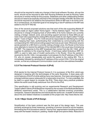 should not be required to make any change in their local software. Routers, all over the
world, should not be required to alter their Routing Software as well as Routing Table
structures or entries merely for this purpose. Databases and other collaborating entities
should not need to be explicitly informed of the changed identity of the MH. No extra cost
should be required to be added to the transactions while an MH was in its home zone.
As a consequence, an important goal of not assigning a new IP address to the MH was
added to the IETF-WG list.

One of the several proposed solutions was that each of the site supporting Mobile IP
should create an Agent called ‘Home Agent’ / ‘Home Address Agent’. This HA / HAA
should be in charge of keeping track of which MHs of its home network are currently
visiting a foreign network zone; and providing support services to these MHs as per
need. Each site supporting the visiting MHs should create its own Agent called ‘Foreign
Agent’ / ‘Care-of Agent’. This FA / COA should be responsible for identifying the visiting
MHs, keeping their track, authenticating their credentials by communicating with the
corresponding HA / HAA and providing support services as per need. Whenever anyone
sends packets for a MH that is currently visiting a foreign zone, the Router at the home
zone attempts to resolve the address of the intended MH in the usual way of employing
the ARP. The response to this ARP broadcast then comes from the HA / HAA, which
supplies its address to the enquiring Router. A technique called Gratutious ARP (G-
ARP) is used to take care of invalid cache-entry in the Router. Once the packet is
received by the HA / HAA, it encapsulates it and passes it to the IP address of the COA /
FA, who on receipt, decapsulates and sends the packet to the visiting MH. This is
immediately followed by sending the IP address of the current COA / FA to the original
sender, so that any subsequent communication could use this new address thereafter.

5.3.9 The Internet Protocol Version 6 (IPv6)


IPv6 stands for the Internet Protocol Version 6. It is successor of the IPv4, which was
designed in keeping with the technologies of the early Seventies. It does away with
some features of the IPv4 while adding many new features. One basic advantage is the
enlarged address space (adequate for a reasonably long time). To many scientists, this
by itself is a good reason to consider the IPv6. There exist many practical problems
before the world could finally switchover from IPv4 to the IPv6.

This specification is still evolving and an experimental Research and Development
Tested called 6 -Bone (IPv6 Backbone inspired by the success of the Multicast Backbone
(M-Bone) experiment) exists. This is a collaborative test-bed involving universities,
companies, research laboratories and individuals the world over. A wealth of information
about this and related initiatives is available at the project site: http://www.6bone.net/.

5.3.9.1 Major Goals of IPv6 Design


Simplification of the basic protocol was the first goal of the design team. This was
primarily achieved by three measures: providing a common format for all the headers,
eliminating the IPv4 procedure used for ‘hop-by-hop’ segmentation handling and doing
away with the header checksum, padding, header length and options fields. Reduction in
 