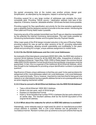 the packet processing time at the routers was another primary design goal.
Simplification, as attempted by the designers, helped in achieving this goal.

Providing support for a very large number of addresses was probably the most
immediate goal. Providing 128-bit source / destination address took care of this
objective. It remains; however, debatable whether 128-bit was the best choice possible.

Providing support for flow specification and priority for the time-sensitive applications
was a capability that the designers wanted to provide to this new version. Introducing the
Flow Label and Priority fields made it possible.

Improving security of the packets transmitted over the IP was an objective necessitated
by the potential the Internet Commerce demonstrated. This was made possible by
introducing Authentication Header and Encrypted Security Payload Header.

Other major goals of the IPv6 design included reduction in the size of Routing Tables,
providing support for new as well as older versions of the IP, providing reasonable
support for multicasting, allowing smooth extensibility and modifiability in the years
ahead and providing for a single, unique address assignment to mobile hosts.

5.3.9.2 On the EUI-64 Addresses and the Link Local Addresses:

As most parts of the Internetwork comprised of IEEE 802 LANs, the IEEE later evolved a
common 64-bit Address Format for all the IEEE 802 LANs. Irrespective of whether a
LAN interface is Ethernet, Token Ring, FDDI, CDDI or Radio based, this common format
called IEEE EUI-64 Address Format would ensure that worldwide uniqueness could be
guaranteed. In fact, this is a superset of the traditional 48-bit Ethernet Address, which
was thought to be inadequate for providing unique identification numbers in projected
quantum.

Significance of these unique addresses is that they are used / to be used as tokens for
assignment of DLL level addresses called Link Local Addresses. Link Local Addresses
can be used only locally. This is, however, important to note here that for being part of a
network or an internetwork having a specific address format is not a prerequisite as long
as some mapping mechanism exists!

5.3.9.3 How to convert a 48-bit Ethernet Address into the IEEE EUI-64 Address?

   •   Take a 48-bit Ethernet / IEEE 802.3 Address.
   •   Divide it into two parts, each of 24-bit length.
   •   Express it in Hexadecimal Format.
   •   Insert a 16-bit hexadecimal number FFFE in between the two parts obtained in
       an earlier step. The resultant address shall be the EUI-64 equivalent of the
       original 4b-bit address.

5.3.9.4 What about the networks for which no IEEE 802 address is available?

Interestingly, some networks exist (or might exist) for which no manufacturer-provided
unique address is available. Still, a Link Local Address can be generated in a
roundabout manner. Random number pick-up scheme is one such scheme that may be
 
