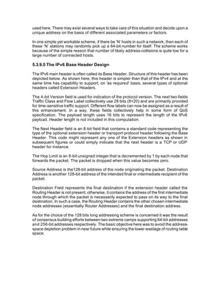 used here. There may exist several ways to take care of this situation and decide upon a
unique address on the basis of different associated parameters or factors.

In one simple yet workable scheme, if there be ‘N’ hosts in such a network, then each of
these ‘N’ stations may randomly pick up a 64-bit number for itself. The scheme works
because of the simple reason that number of likely address-collisions is quite low for a
large number of connected hosts.

5.3.9.5 The IPv6 Base Header Design

The IPv6 main header is often called its Base Header. Structure of this header has been
depicted below. As shown here, this header is simpler than that of the IPv4 and at the
same time has capability to support, on 'as required' basis, several types of optional
headers called Extension Headers.

The 4-bit Version field is used for indication of the protocol version. The next two fields
Traffic Class and Flow Label collectively use 28 bits (8+20) and are primarily provided
for time-sensitive traffic support. Different flow labels can now be assigned as a result of
this enhancement. In a way, these fields collectively help in some form of QoS
specification. The payload length uses 16 bits to represent the length of the IPv6
payload. Header length is not included in this computation.

The Next Header field is an 8-bit field that contains a standard code representing the
type of the optional extension header or transport protocol header following the Base
Header. This code might represent any one of the Extension headers as shown in
subsequent figures or could simply indicate that the next header is a TCP or UDP
header for instance.

The Hop Limit is an 8-bit unsigned integer that is decremented by 1 by each node that
forwards the packet. The packet is dropped when this value becomes zero.

Source Address is the128-bit address of the node originating the packet. Destination
Address is another 128-bit address of the intended final or intermediate recipient of the
packet.

Destination Field represents the final destination if the extension header called the
Routing Header is not present; otherwise, it contains the address of the first intermediate
node through which the packet is necessarily expected to pass on its way to the final
destination. In such a case, the Routing Header contains the other chosen intermediate
node addresses (essentially Router Addresses) and the final destination address.

As for the choice of the 128 bits long addressing scheme is concerned it was the result
of consensus building efforts between two extreme camps supporting 64-bit addresses
and 256-bit addresses respectively. The basic objective here was to avoid the address-
space depletion problem in near future while ensuring the lower wastage of routing table
space.
 
