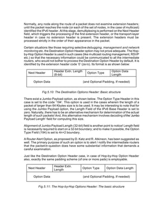 Normally, any node along the route of a packet does not examine extension headers;
until the packet reaches the node (or each of the set of nodes, in the case of multicast)
identified the IPv6 header. At this stage, demultiplexing is performed on the Next Header
field, which triggers the processing of the first extension header, or the transport-layer
header in case no extension header is present. The extension headers must be
processed strictly in the order of their appearance in the packet.

Certain situations like those requiring selective debugging, management and network
monitoring etc. the Destination Option Header option may not prove adequate. The Hop-
by-Hop Option Header is used in such cases (like multicast routing management, RSVP
etc.) so that the necessary information could be communicated to all the intermediate
routers, who would not bother to process the Destination Option Header by default. It is
identified by the extension header code ‘0’ (ze ro). Its format is as shown below:

                       Header Extn. Length                          Option Data
   Next Header                                   Option Type
                       (8-bit)                                      Length

       Option Data                            (and Optional Padding, If needed)


              Fig.5.10: The Destination Options Header: Basic structure

There exist a Jumbo Payload option, as shown below. The Option Type Header in this
case is set to the code ‘194’. This option is used in the cases wherein the length of a
packet of larger than 64 Kbytes size is to be used. It may be interesting to note that for
using the Jumbo Payload option, the Length Field of the IPv6 Base Header is set to
zero. Naturally, there has to be an alternative mechanism for determination of the actual
length of such packets! And, this alternative mechanism involves decoding of the ‘Jumbo
Payload Length’ field for computing this size.

Alignment of Jumbo Payload Length (32-bit) field is another point to notice! Length field
is necessarily required to start on a 32-bit boundary; and to make it possible, the Option
Type Field (194) is set to 4n+2 boundary.

A Router Alert Option, as proposed by D. Katz and R. Atkinson, has been suggested as
well. The primary purpose of such an option is to alert / notify the intermediate routers
that the packet-in-question does have some substantial information that demands a
careful examination.

Just like the Destination Option Header case, in case of Hop-by-Hop Option Header
also, exactly the same padding scheme (of one or more pads) is employable.

                       Header Extn.
   Next Header                               Option Type        Option Data Length
                       Length

       Option Data                            (and Optional Padding, If needed)


           Fig.5.11: The Hop-by-Hop Options Header: The basic structure
 