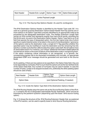 Next Header          Header Extn. Length     Option Type = 194      Option Data Length

                                 Jumbo Payload Length


       Fig. 5.12: The Hop-by-Hop Options Header: As used for Jumbograms


The IPv6 Destination Options Header is identified by the Header Type code ’60’. It is
used as a general purpose Destination Option-based Header that may specify one or
more options in its Option Type field (uniquely identified by an appropriate code) to be
processed by the designated destination node. The Header Extension Length field
carries an 8-bit number that represents exactly how many 64-bit words, excluding the
first 64-bit word, do exist in the Destination Option Header. Option Type field is an 8 -bit
field that species the type of designated option; the first two higher-order bits of which
specify an explicit desired action to be taken in the event of misinterpretation / ignorance
of the options code by the destination node, a single bit 'C' flag specifies whether this
specified option may be modified en route the destination and the remaining five bits
specify a number such that the LSB encodes this option code itself. Not all options have
an associated action! For instance, non-critical / additional information-based options do
not warrant an action in the event of failure of the destination node in recognizing them.
If the option containing critical information is not recognized or is ignored, the
corresponding packet has to be discarded immediately and normally, an appropriate
designated ICMP error message should be generated and sent back to the Source
Node.

As for padding, if there are two options to be specified in the Option Data field, they are
to be separated by null bytes (Pad1s) such that the options are at the two farthest ends
of the Option Data field. Any number of null bytes may be used if needed. In case the
number of bytes / octets to be skipped exceeds one, preferably the other padding option
should be used (Pad2).

                                           Option Type
   Next Header        Header Extn.                               Option Data Length
                                           (2+1+5) bits

       Option Data                             (and Optional Padding, If needed)


      Fig. 5.13: Inside the Option Type field of the Destination Options Header

The IPv6 Routing Header plays the same role as the Source Routing Option of the IPv4;
i.e. it contains the list of designated intermediate Router Addresses, which should be
traversed by the packet-in-question (depending upon the loose / strict source routing
option).

Fig. 5.14 shows the structure of the IPv6 Routing Extension Header that, as explained
in the IPv4 section, can be used to specify loose or strict Source Routing behaviour.
 