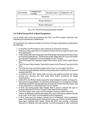 Header Extn.
       Next Header                              Routing Type = 0      Segments Left
                          Length
                                         Reserved

                                     Router Address-1

                                     Router Address-N

                     Fig. 5.14: The IPv6 Routing Extension Header

5.3.10 IPv6 Versus IPv4: A Brief Comparison

Let us briefly look at the list comparing the IPv6 and IPv4 header structures and
indicating the implications of differences.

As vouched by the respective header structures, the major observations would lead to
the following:

   •    In the IPv6, the IPv4 Options were replaced by Extension Headers.
   •    IPv6 has a Flow Label field in its header primarily meant for supporting the real-
        time applications.
   •    Traffic Class field was introduced in the IPv6 header that supports priority (mainly
        for real-time applications). The IPv4 had a field called Service Type in its header
        that has been replaced in the IPv6 header by the TC field.
   •    The IPv6 header has Payload Length field in place of the Total Length field of
        IPv4.
   •    The IPv6 has a Next Header Type field in place of the Protocol Type field of the
        IPv4.
   •    The IPv6 has Hop Limit field instead of the Time-To-Live field of the IPv4.
   •    The IPv6 provides Stateless Address Autoconfiguration capability which was not
        possible with IPv4.
   •    In contrast to the IPv4, which does not have any explicit provision for aiding
        privacy and security, the IPv6 does have built-in provisions for these
        requirements.
   •    Unlike IPv4, the IPv6 provides support for large Datagrams called Jumbograms.
   •    Both permit Fragmentation, but the IPv6 format keeps it in an extension header
        specifically meant for the job unlike the IPv4 format in which this information was
        to be maintained in a fixed field within the IP header.
   •    In IPv6, the multi-purpose Next Header field is used to indicate the type of
        protocol whereas IPv4 had a Protocol Type field for this purpose.
   •    The IPv6 header does away with the Header Checksum field of the IPv4.
   •    In IPv6, all addresses starting with eighty (80) ‘zeros’ followed by sixteen (16) bits
        of all ‘ones’ or all ‘zeros’ are considered as IPv4 addresses.
   •    In IPv4, there were five address classes (A to C of Network / Host combination
        types, D for Multicasting and E reserved for future use). In IPv6, the IPv4 Classes
        have been replaced with Types. Unlike the IPv4, that permits a two-level
        hierarchy of network and host prefixes, the IPv6 proposes to offer multi-level
 