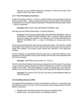 hierarchy or even multiple hierarchies of prefixes. In IPv6, the first byte of the
       address refers to the type of address.

5.3.11 The IPv6 Address Notations:

Unlike IPv4 address notation, in which a 4-part IP address was expressed in Decimal
Number System with a ‘.’ used as a separator between every two parts; an IPv6 address
is expressed as an 8-part IP address expressed in Hexadecimal Number System with a
‘:’ used as a separator.

       Example: ABCD:CA74:120A:4567:BDEA:FA3B:BB4C:1963

IPv6 also permits Address Abbreviation / Shorthand Notation.

       Example: The IPv6 address ABCD:0000:120A:0000:0000:0000:BB4C:1963 can
       be denoted as: ABCD:0:120A:0:0:0:BB4C:1963 -- a case of replacing leading
       zeros by a single zero. Similarly, this address can be further abbreviated as:
       ABCD:0:120A::BB4C:1963 -- a case of eliminating an all-zero part of the
       address.

In the second example above, there are two consecutive colons. This notation is called
the Double Colon notation and has the restriction that it can be used only once within a
single IPv6 address. The primary reason behind this restriction is the Alignment
Problem.

An IPv4 address, by prepending 96 zeros may form a valid IPv6 address. Such
addresses are often written using a hybrid notation with the last 32-bits expressed in the
Dot Decimal notation.

       Example: ::0A00:0003 may be written as ::10.0.0.3

The IPv4 had a Prefix Notation that has been retained by the IPv6 as well. This involves
using a normal IP address followed by a slash (/) followed by a number that represents
Length of the Prefix. This Prefix Notation is useful to indicate that in any given IP
address, how many bits (starting with the leftmost bit) belong to the Network-in-question.

       Example: The notation A127:0:8:a123::/64 refers to a 64-bit Network Prefix in an
       IPv6 environment.


5.3.12 Address Issues in IPv6

The assigned IPv6 addresses do have a limited lifetime. However, it is possible to set
this lifetime to infinity, as of now. There may exist two cases corresponding to the IPv6
Modes of operation:

   •   Stateless case: No Address Servers are required in stateless mode.
   •   Stateful case: This mode requires use of Address Servers.
 