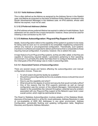 5.3.12.1 Valid Address-Lifetime

This is often defined as the lifetime as assigned by the Address Server in the Stateful
case; and lifetime as computed on the basis of Address-Prefix Lifetime (contained in the
Router Advertisement Message) in the stateless case. An IPv6 address, whose valid
lifetime has expired, must not be used.

5. 3.12.2 Preferred Address-Lifetime

An IPv6 address whose preferred lifetime has expired is called an Invalid Address. Such
addresses can be used for the current transaction; however, these cannot be used for
initiating a new connection by the TCP.

5. 3.13 Address Autoconfiguration / Plug-and-Play Support in IPv6

Ideally, Autoconfiguration refers to the capability of the system-in-question to be ready
for being used as soon as it is connected to its compatible neighboring components
without any manual or pre-programmed configuration. Theoretically, such systems
(hardware or software) are expected to deliver performance that is comparable to those
requiring manual configuration. In practice, however, this is seldom the case.

A major feature of such Plug-and-Play systems, as they are often called, is that they are
capable of discovering required details / parameters pertaining to their operating
environment. It is primarily this ability that helps them to configure themselves. One of
the initial goals of the IPv6 design was to make it autoconfigurable.

5.3.13.1 Associated Factors of Autoconfiguration

There are several issues and factors affecting the autoconfiguration and manual
configuration choices. These are:

   •   To which extent should this facility be available?
   •   Should the autoconfigurability be the only available choice or should it be one of
       the choices?
   •   How to use this capability and when?
   •   What should be the degree of control and security that would normally suffice?
   •   One of the reasons that the IPv6 supports automatic as well as manual
       configuration was the concern of the network Managers / Administrators with
       respect to the possibilities like reduced throughput, potential security problem
       associated with any Plug-and-Play support at the Network Layer level, Lower
       overall control, which might be detrimental at times.

The Road to Stateless Autoconfiguration involves adoption of the Stateless Model,
discovery of the lower level (I.e. at the DLL level) addresses, Address Resolution in case
of non-availability of IEEE 802 Addresses in any given environment, Address
Configuration, periodically flushing and updating configuration table, Neighbour
Discovery and Dynamic Address Allocation.
 