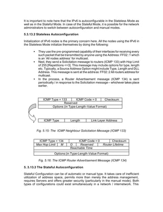 It is important to note here that the IPv6 is autoconfigurable in the Stateless Mode as
well as in the Stateful Mode. In case of the Stateful Mode, it is possible for the network
administrators to switch between autoconfiguration and manual modes.

5.3.13.2 Stateless Autoconfiguration

Initialization of IPv6 nodes is the primary concern here. All the nodes using the IPv6 in
the Stateless Mode initialize themselves by doing the following:

       •    They use the pre-programmed capability of their interfaces for receiving every
            such packet that be transmitted by anyone using the Address: FF02::1 which
            is an ‘All nodes address’ for multicast.
       •    Next, they send a Solicitation message to routers (ICMP 133) with Hop Limit
            of 255 [Repetitions <=3]. This message may include options for type, length
            etc. Typically, a Source Address Option might include Type, Length and DLL
            Address. This message is sent at the address: FF02::2 All routers address for
            multicast.
       •    In the process, a Router Advertisement message (ICMP 134) is sent
            periodically / in response to the Solicitation message -- whichever takes place
            earlier.



               ICMP Type = 133        ICMP Code = 0     Checksum
                             Reserved
                     Options (in Type-Length-Value Format)



                ICMP Type            Length          Link Layer Address


           Fig. 5.15: The ICMP Neighbour Solicitation Message (ICMP 133)


             ICMP Type = 134             ICMP Code = 0              Checksum
           Max Hop Limit  M         O     Reserved            Router Lifetime
                                    Reachable Time
                        Options (in Type-Length-Value Format)

            Fig. 5.16: The ICMP Router Advertisement Message (ICMP 134)

5. 3.13.3 The Stateful Autoconfiguration

Stateful Configuration can be of automatic or manual type. It takes care of inefficient
utilization of address space, permits more than merely the address management,
requires Servers and offers greater security (particularly in the manual mode). Both
types of configurations could exist simultaneously in a network / internetwork. This
 