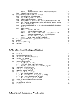 Scheme
                   5.4.1.5     The Choke Packet Scheme of Congestion Control            73
          5.4.2    Deadlock due to congestion                                           73
   5.5    More on the Generic Transport Layer Concepts                                  74
          5.5.1    Transport Layer Responsibilities                                     74
          5.5.2    Generic Transport Service Primitives                                 74
          5.5.3    Generic Transport Service Primitives                                 74
          5.5.4    Transport Service Primitives: The Berkeley Sockets Set for the TCP   75
          5.5.5    The Transport Service Access Point (TSAP) and the Network Service    75
                   Access Point (NSAP)
          5.5.6    QoS Considerations in the TL As Used During the Option Negotiation   75
                   Process
          5.5.7    Inside the TCP                                                       75
                   5.5.7.1     About the TCP Ports                                      76
                   5.5.7.2     The 3-Way Handshake in TCP                               76
                   5.5.7.3     Of the Crashes and Crash Recovery Mechanisms and         77
                               Strategies applicable to the TCP/IP Architecture
                   5.5.7.4     Client Crash Recovery Strategies                         77
                   5.5.7.5     Server Crash Recovery Strategies                         78
   5.6    About Application Client and Application Server Processes                     79
   5.7    Summary                                                                       79
   5.8    Recommended Readings                                                          80
   5.9    Exercises                                                                     81




6. The Internetwork Routing Architectures

   6.1     Introduction                                                                 84
   6.2     About Routing Terminology                                                    85
   6.3     Classification of Routing Architectures                                      86
   6.4     Shortest Path Routing                                                        87
           6.4.1 Dijkstra’s Algorithm                                                   87
   6.5     Flooding Based Routing                                                       88
           6.5.1 Pure Flooding Algorithm                                                88
           6.5.2 Hop Count based Flooding Algorithm                                     88
           6.5.3 Selective / Direction-Constrained Flooding Algorithm                   89
   6.6     Flow-based Routing Algorithm                                                 89
   6.7     Distance Vector Routing Algorithm                                            89
   6.8     Link-State Routing Algorithm                                                 91
   6.9     Hierarchical Routing Architectures                                           92
           6.9.1 The Interior Gateway Protocol (IGP)                                    93
           6.9.2 The Interior Gateway Routing Protocol (IGRP)                           93
           6.9.3 The Exterior Gateway Protocol (EGP)                                    93
           6.9.4 The Border Gateway Protocol (BGP)                                      94
   6.10    Issues in Hierarchical Routing Architectures                                 94
   6.11    Summary                                                                      94
   6.12    Recommended Readings                                                         95
   6.13    Exercises                                                                    96




7. Internetwork Management Architectures
 