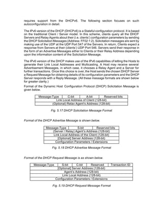 requires support from the DHCPv6. The following section focuses on such
autoconfiguration in detail.

The IPv6 version of the DHCP (DHCPv6) is a Stateful configuration protocol. It is based
on the traditional Client / Server model. In this scheme, clients query all the DHCP
Servers and Relay Agents about their (i.e. clients’) configuration parameters by sending
the DHCP Solicitation Messages (Address: FF02:1:2). Solicitation messages are sent by
making use of the UDP at the UDP Port 547 of the Servers. In return, Clients expect a
response from Servers at their (clients’) UDP Port 546. Servers send their response in
the form of an Advertise Messages either to Clients or their Relay Address depending
upon the information content of the Solicitation Message.

The IPv6 version of the DHCP makes use of the IPv6 capabilities of letting the Hosts to
generate their Link Local Addresses and Multicasting. A Host may receive several
Advertisement Messages, in which case, it chooses a Relay Agent and a Server for
further transactions. Once this choice is over, the Host sends the chosen DHCP Server
a Request Message for obtaining details of its configuration parameters and the DHCP
Server responds with a Reply Message. (All these message formats are shown below
for greater clarity.)
Format of the Dynamic Host Configuration Protocol (DHCP) Solicitation Message is
given below.

           Message-Type       C-bit         A-bit        Reserved bits
                      Link Local Address of Client (128-bit)
                   (Optional) Relav Agent’s Address (128-bit)

                    Fig. 5.17 DHCP Solicitation Message Format


Format of the DHCP Advertise Message is shown below.

                Message-Type           S-bit         Reserved bits
                    (Server / Relay) Agent’s Address (128-bit)
                     Link Local Address of the Client (128-bit)
                        [Optional] Server Address (128-bit)
                      Configuration Parameters / Extensions
                     Fig. 5.18 DHCP Advertise Message Format


Format of the DHCP Request Message is as shown below.

       Message-Type        S-bit      C-bit     Reserved          Transaction ID
                        [Optional] Server Address (128-bit)
                             Agent’s Address (128-bit)
                            Link Local Address (128-bit)
                       Configuration Parameters / Extensions

                     Fig. 5.19 DHCP Request Message Format
 