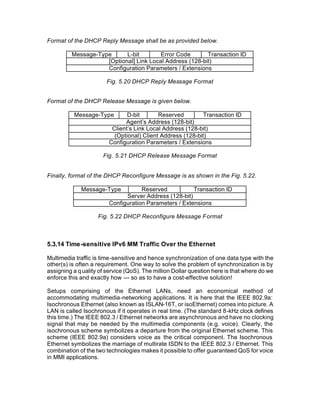 Format of the DHCP Reply Message shall be as provided below.

         Message-Type      L-bit        Error Code       Transaction ID
                    [Optional] Link Local Address (128-bit)
                    Configuration Parameters / Extensions

                       Fig. 5.20 DHCP Reply Message Format


Format of the DHCP Release Message is given below.

          Message-Type         D-bit       Reserved         Transaction ID
                              Agent’s Address (128-bit)
                         Client’s Link Local Address (128-bit)
                          (Optional) Client Address (128-bit)
                        Configuration Parameters / Extensions

                      Fig. 5.21 DHCP Release Message Format


Finally, format of the DHCP Reconfigure Message is as shown in the Fig. 5.22.

             Message-Type           Reserved           Transaction ID
                              Server Address (128-bit)
                        Configuration Parameters / Extensions

                    Fig. 5.22 DHCP Reconfigure Message Format



5.3.14 Time -sensitive IPv6 MM Traffic Over the Ethernet

Multimedia traffic is time-sensitive and hence synchronization of one data type with the
other(s) is often a requirement. One way to solve the problem of synchronization is by
assigning a q uality of service (QoS). The million Dollar question here is that where do we
enforce this and exactly how --- so as to have a cost-effective solution!

Setups comprising of the Ethernet LANs, need an economical method of
accommodating multimedia-networking applications. It is here that the IEEE 802.9a:
Isochronous Ethernet (also known as ISLAN-16T, or isoEthernet) comes into picture. A
LAN is called Isochronous if it operates in real time. (The standard 8-kHz clock defines
this time.) The IEEE 802.3 / Ethernet networks are asynchronous and have no clocking
signal that may be needed by the multimedia components (e.g. voice). Clearly, the
isochronous scheme symbolizes a departure from the original Ethernet scheme. This
scheme (IEEE 802.9a) considers voice as the critical component. The Isochronous
Ethernet symbolizes the marriage of multirate ISDN to the IEEE 802.3 / Ethernet. This
combination of the two technologies makes it possible to offer guaranteed QoS for voice
in MMI applications.
 