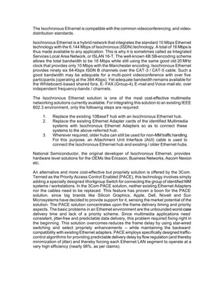 The Isochronous Ethernet is compatible with the common videoconferencing, and video-
distribution standards.

Isochronous Ethernet is a hybrid network that integrates the standard 10 Mbps Ethernet
technology with the 6.144 Mbps of Isochronous (ISDN) technology. A total of 16 Mbps is
thus made available to any application. This is why it is sometimes called as Integrated
Services Local Area Network, or ISLAN 16-T. The well-known 4B:5B-encoding scheme
allows the total bandwidth to be 16 Mbps while still using the same good old 20 MHz
clock that provides only 10 Mbps with the Manchester encoding. Isochronous Ethernet
provides ninety six 64-Kbps ISDN B channels over the CAT-3 / CAT-5 cable. Such a
good bandwidth may be adequate for a multi-point videoconference with over five
participants (operating at the 384-Kbps). Yet adequate bandwidth remains available for
the Whiteboard-based shared fora, E- FAX (Group-4), E-mail and Voice-mail etc. over
independent frequency-bands / channels.

The Isochronous Ethernet solution is one of the most cost-effective multimedia
networking solutions currently available. For integrating this solution to an existing IEEE
802.3 environment, only the following steps are required:

     1.    Replace the existing 10BaseT hub with an Isochronous Ethernet hub.
     2.    Replace the existing Ethernet Adapter cards of the identified Multimedia
           systems with Isochronous Ethernet Adapters so as to connect these
           systems to the above-referred hub.
     3.    Wherever required, older hubs can still be used for non-MM traffic handling.
           For this purpose, an Attachment Unit Interface (AUI) cable is used to
           connect the Isochronous Ethernet hub and existing / older Ethernet hubs.

National Semiconductor, the original developer of Isochronous Ethernet, provides
hardware level solutions for the OEMs like Ericsson, Business Networks, Ascom Nexion
etc.

An alternative and more cost-effective but propriety solution is offered by the 3Com.
Termed as the Priority Access Control Enabled (PACE), this technology involves simply
adding a specially designed Workgroup Switch for connecting the group of identified MM
systems / workstations. In the 3Com PACE solution, neither existing Ethernet Adapters
nor the cables need to be replaced. This feature has proven a boon for the PACE
solution, since big brands like Silicon Graphics, Apple, Dell, Novell and Sun
Microsystems have decided to provide support for it, sensing the market potential of the
solution. The PACE solution concentrates upon the frame delivery timing and priority
aspects. The basic problems in an Ethernet environment are the unbounded worst-case
delivery time and lack of a priority scheme. Since multimedia applications need
consistent, jitter-free and predictable data delivery, this problem required fixing right in
the beginning. This solution overcomes reduces the frame delay by using star-wired
switching and select propriety enhancements -- while maintaining the backward
compatibility with existing Ethernet adapters. PACE employs specifically designed traffic-
control algorithms for providing predictable delivery delay by flow regulation (and thereby
minimization of jitter) and thereby forcing each Ethernet LAN segment to operate at a
very high efficiency (nearly 98%, as per claims).
 
