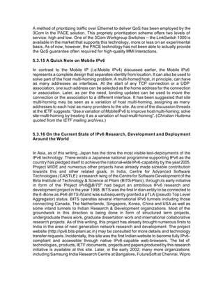 A method of prioritizing traffic over Ethernet to deliver QoS has been employed by the
3Com in the PACE solution. This propriety prioritization scheme offers two levels of
service: high and low. One of the 3Com Workgroup Switches -- the LinkSwitch 1000 is
available in the market that supports this technology, more or less on an experimental
basis. As of now, however, the PACE technology has not been able to actually provide
the QoS guarantee often required for high-quality MMI interactions.

5.3.15 A Quick Note on Mobile IPv6

In contrast to the Mobile IP (i.e.Mobile IPv4) discussed earlier, the Mobile IPv6
represents a complete design that separates identity from location. It can also be used to
solve part of the host multi-homing problem. A multi-homed host, in principle, can have
as many addresses as interfaces. At the start of any TCP connection or a UDP
association, one such address can be selected as the home address for the connection
or association. Later, as per the need, binding updates can be used to move the
connection or the association to a different interface. It has been suggested that site
multi-homing may be seen as a variation of host multi-homing, assigning as many
addresses to each host as many providers to the site. As one of the discussion threads
at the IETF suggests: “Use a variation of MobileIPv6 to improve host multi-homing; solve
site-multi-homing by treating it as a variation of host-multi-homing”. (Christian Huitema
quoted from the IETF mailing archives.)


5.3.16 On the Current State of IPv6 Research, Development and Deployment
Around the World


In Asia, as of this writing, Japan has the done the most visible test-deployments of the
IPv6 technology. There exists a Japanese national programme supporting IPv6 as the
country has pledged itself to achieve the national-wide IPv6-capability by the year 2005.
Project WIDE and numerous other projects have already made sizeable contribution
towards this and other related goals. In India, Centre for Advanced Software
Technologies (CASTLE): a research wing of the Centre for Software Development of the
Birla Institute of Technology & Science at Pilani (BITS-Pilani), through its early initiative
in form of the “ roject IPv6@BITS” had begun an ambitious IPv6 research and
                    P
development project in the year 1998. BITS was the first In dian entity to be connected to
the 6 -Bone as IPv6-BITS-IN and was subsequently granted a pTLA (pseudo Top Level
Aggregator) status. BITS operates several international IPv6 tunnels including those
connecting Canada, The Netherlands, Singapore, Korea, China and USA as well as
some inland tunnels to Indian Research & Development organizations. Most of the
groundwork in this direction is being done in form of structured term projects,
undergraduate thesis work, graduate dissertation work and international collaborative
research projects. As of this writing, this project has already brought numerous firsts to
India in the area of next generation network research and development. The project
website (http://ipv6.bits-pilani.ac.in) may be consulted for more details and technology
transfer requests. Incidentally, this site was the first Indian website to become fully IPv6-
compliant and accessible through native IPv6-capable web-browsers. The list of
technologies, products, IETF documents, projects and papers produced by this research
initiative is available at this site. Later, in the early 2002, many more organizations
including Samsung India Research Centre at Bangalore, FutureSoft at Chennai, Wipro
 