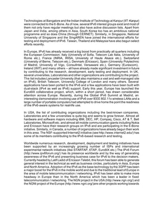 Technologies at Bangalore and the Indian Institute of Technology at Kanpur (IIT -Kanpur)
were connected to the 6 -Bone. As of now, several IPv6 interest groups exist and most of
them not only have regular meetings but also have active discussion lists. Apart from
Japan and India, among others in Asia, South Korea too has an ambitious national
programme and so does China (through CERNET). Similarly, in Singapore, National
University of Singapore and the SingAREN have joined the international efforts for
testing and deployment of IPv6. Taiwan, Thailand and Malaysia have also begun select
efforts recently.

In Europe, IPv6 has already received a big boost from practically all quarters including
the European Commission. Italy (University of Sofia, Telecom Lab Italia, University of
Rome etc.), France (INRIA, IRISA, University of Haute Alsace etc.), Switzerland
(University of Berne, Telscom etc.), Denmark (Ericsson), Spain (University Polytechnic
of Madrid, University of Vigo, ConsulIntel, Versaware etc.), Germany (Eurescom),
Ireland (WIT) and many others – all have already made significant investment in future
by contributing to the research, development, early testing and deployment. In UK,
several universities, Laboratories and other organizations are contributing to the project.
The list includes Lancaster University (that also maintains a vast and well-managed site
on IPv6), British Telecom, University College of London and many others. Several
applications have been ported to the IPv6 and a few applications have been built with
dual-stack (IPv4 as well as IPv6) support. Early this year, Europe has launched the
Euro6IX collaborative project, which, within a short period, has drawn considerable
attention across Europe. Recently, during the Global IPv6 Summit at Madrid, an
interesting demonstration involving use of IPv6 over IEEE 802.11x wireless LANs and a
large number of portable computers had attempted to drive home the point the readiness
of the IPv6-aware systems for real-life use.

In USA, the list of contributing organizations including the best-known companies,
Laboratories and a few universities is quite big and seems to grow forever. Almost all
hardware and software majors including IBM, DEC, HP, Compaq, Cisco, AT & T, Bell
Laboratories, Microsoft etc. and almost all mobile communication giants including Nokia
and Ericsson have their research groups on IPv6 and are participating in the 6-Bone
initiative. Similarly, in Canada, a number of organizations have already begun their work
in this area. The NSF-supported Internet2 initiative (see http://www.internet2.edu/) has
some of its members contributing to the IPv6-based research and testing.

Worldwide numerous research, development, deployment and testing initiatives have
been supported by an increasingly growing number of ISPs and international
experimental network initiatives (like STARTAP, 6TAP, Euro6IX etc.) The IPv6 Forum
(http://www.ipv6forum.org/) has its presence worldwide and by the way of generating
awareness of the IPv6 and presenting business case for IPv6 to the decision makers.
Currently headed by Latif Ladid of Ericsson Telebit, this forum has been able to generate
general interest in the technical as well as business circles, particularly in Asia, Europe
and North America. Adoption of the IPv6 as the base technology by the 3GPP has been
a major boost for the IPv6 in the mobile world and due to the traditional lead of Europe in
the area of mobile telecommunication / networking, IPv6 has been able to make more
headway in Europe than in the North America which has been a leader in fixed
telecommunication / networking. The NGN project in the USA (http://www.ngn.org/) and
the NGNI project of the Europe (http://www.ngni.org/)are other projects working towards
 