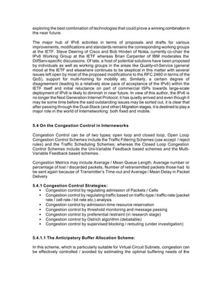 exploring the best combination of technologies that could prove a winning combination in
the near future.

The major hub of IPv6 activities in terms of proposals and drafts for various
improvements, modifications and standards remains the corresponding working groups
at the IETF. Steve Deering of Cisco and Bob Hinden of Nokia, currently co-chair the
IPv6 Working Group at the IETF whereas Brian Carpenter of IBM moderates the
DiifServ-specific discussions. Of late, a host of potential solutions have been proposed
by individuals as well as working groups in the areas like Quality-of-Service (general
mood at the IETF and elsewhere continues to be skeptical in this matter with several
issues left open by most of the proposed modifications to the RFC 2460 in terms of the
QoS), support for multi-homing for mobility etc. Similarly, a certain degree of
disagreement (leading to a relatively slow pace of acceptance of the IPv6) within the
IETF itself and initial reluctance on part of commercial ISPs towards large-scale
deployment of IPv6 is likely to diminish in near future. In view of this author, the IPv6 is
no longer the Next Generation Internet Protocol; it has quietly arrived and even though it
may be some time before the said outstanding issues may be sorted out, it is clear that
after passing through the Dual-Stack (and other) Migration stages, it is destined to play a
major role in the world of Internetworking: both fixed and mobile.


5.4 On the Congestion Control in Interneworks

Congestion Control can be of two types; open loop and closed loop. Open Loop
Congestion Control Schemes include the Traffic Filtering Schemes (use accept / reject
rules) and the Traffic Scheduling Schemes; whereas the Closed Loop Congestion
Control Schemes include the Uni-Variable Feedback based schemes and the Multi-
Variable Feedback based schemes.

Congestion Metrics may include Average / Mean Queue Length, Average number or
percentage of lost / discarded packets, Number of retransmitted packets those had to
be sent again because of Transmitter’s Time-out and Average / Mean Delay in Packet
Delivery

5.4.1 Congestion Control Strategies:
   • Congestion control by regulating admission of Packets / Cells
   • Congestion control by regulating traffic based on traffic-type / traffic-rate (packet
       rate / cell rate / bit rate etc.) analysis
   • Congestion control by admission-time resource reservation
   • Congestion control by threshold monitoring and message passing
   • Congestion control by preferential restraint (in research stage)
   • Congestion control by Ostrich algorithm (debatable)
   • Congestion control by supervised blocking / rerouting (under investigation)


5.4.1.1 The Anticipatory Buffer Allocation Scheme:

In this scheme, which is particularly suitable for Virtual Circuit Subnets, congestion can
be effectively controlled / avoided by estimating the optimal buffering needs of the
 