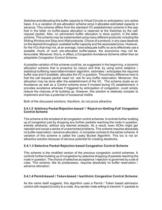 Switches and allocating this buffer capacity to Virtual Circuits on anticipatory / pro-active
basis. It is a variation of pre-allocation scheme since it allocates estimated capacity in
advance. This scheme differs from the standard VC establishment scheme in the way
that in the latter no buffer-space allocation is reserved at the Switches by the call-
request packet. Also, no permanent buffer allocation is done a-priori, in the latter
scheme. This scheme may be implemented using many different protocols including the
Sliding Window and Stop-and-Wait protocols. Choice of a protocol, in any case depends
on the desired throughput, available buffer capacity and the associated price. However,
for the VCs that may not, at an average, have adequate traffic so as to effectively use a
sizeable chunk of such pre-allocated buffer-space, the economics may not be
favourable. Moreover, this is, in effect, a Congestion Avoidance Scheme rather than an
adaptable Congestion Control Scheme.

A possible variation of this scheme could be, as suggested in the beginning, a dynamic
allocation scheme that is proactive by nature and that, by using some adaptive /
statistical buffering need-determination algorithm, estimates / anticipates the required
buffer size and if available, allocates the VC in question. The primary difference here is
that the call request packet need not ask for any buffer reservation. Moreover, this
allocation may be done after the establishment of the VC. This scheme duals as an
Avoidance as well as a Control scheme since if invoked during VC establishment, it
provides avoidance whereas if triggered by anticipation of congestion, could simply
reduce the chances of its building up. However, this solution is relatively complex to
implement and has a potential of occasional misfire.

Both of the discussed solutions, therefore, do not prove attractive.

5.4.1.2 ‘Arbitrary Packet Rejection-based’ / ‘Reject-on-Getting-Full’ Congestion
Control Scheme

This scheme is the simplest of all congestion control schemes. It controls further building
up of congestion just by dropping any further packets reaching the node in question,
entirely arbitrarily, without any learned analysis. As a result, even ACKs might get
rejected and cause a series of unwarranted problems. This scheme requires absolutely
no buffer reservation / advance allocation, in complete contrast to the earlier scheme. A
variation of this scheme is called the Leaky Bucket Algorithm. This too is not an
attractive solution because of obvious potential for creating deadlocks.

5.4.1.3 Selective Packet Rejection based Congestion Control Scheme

This scheme is the modified version of the previous congestion control schemes. It
controls further building up of congestion by selective dropping of packets reaching the
node in question. The choice of selective acceptance / rejection is governed by a set of
rules. This scheme, like its predecessor, requires absolutely no buffer reservation /
advance allocation.


5.4.1.4 Permit-based / Token-based / Isarithmic Congestion Control Scheme:

As the name itself suggests, this algorithm uses a Permit / Token based admission
control with respect to entry to a node. Any sender node willing to transmit ‘n’ packets to
 