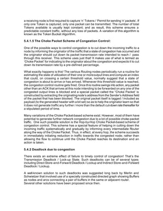 a receiving node is first required to capture ‘n’ Tokens / ‘Permit for sending ‘n’ packets’. If
only one Token is captured, only one packet can be transmitted. The number of total
Tokens available is usually kept constant; and as result, this scheme ensures a
predictable constant traffic, without any loss of packets. A variation of this algorithm is
known as the Token Bucket Algorithm.

5.4.1.5 The Choke Packet Scheme of Congestion Control:

One of the possible ways to control congestion is to cut down the incoming traffic to a
node by informing the originator of the traffic that a state of congestion has occurred and
the originator should cut down its packet transmission rate intended to reach / pass
through this receiver. This scheme uses just that! It makes use of what is termed as
‘Choke Packet’ for indicating to the originator about the congestion and expects it to cut
down its transmission rate by a pre-defined percentage.

What exactly happens is this! The various Routing nodes periodically run a routine for
estimating the state of utilization of their one or more output lines and compute an index
that could, on crossing a certain threshold value, normally suggest that a state of
congestion is about to arrive or has arrived. Whenever this threshold value is reached,
the congestion control routine gets fired. Once this routine swings into action, any packet
other than an ACK that arrives at this node intending to be forwarded on any one of the
congested output lines is blocked and a special packet called the “Choke Packet’ is
constructed by extracting the originating node’s address from the Sender’s Address field
of the packet that has been blocked. The original packet itself is tagged / included as
payload (to the generated header with a bit set) so as to help the originator learn so that
it does not generate traffic any further / more than the default cut-down rate thereafter for
a stipulated period of time.

Many variations of the Choke Packet-based scheme exist. However, most of them have
potential to generate further network congestion due to a lot of possible choke-packet
traffic. One such possible solution is the Hop-by-Hop Choke Packet-based scheme of
congestion control. This scheme has a special feature of helping in cutting down the
incoming traffic systematically and gradually by informing every intermediate Router
along the way of the Choke Packet. Thus, in effect, at every hop, the scheme succeeds
in immediately initiating reduction in traffic towards the congested node; rather than
allowing the flow to continue until the Choke Packet reaches its destination and an
action is taken.

5.4.2 Deadlock due to congestion

There exists an extreme effect of failure to timely control of congestion! That’s the
Transmission Deadlock / Lock-up State. Such deadlocks can be of several types
including Direct Store-and-Forward Deadlock / Lockup and Indirect Store-and-Forward
Deadlock / Lockup.

A well-known solution to such deadlocks was suggested long back by Merlin and
Schwietzer that involved use of a specially constructed directed graph showing Buffers
as nodes and arcs connecting a pair of buffers in the same or adjacent router.
Several other solutions have been proposed since then.
 
