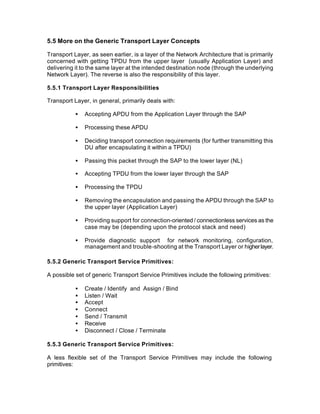 5.5 More on the Generic Transport Layer Concepts

Transport Layer, as seen earlier, is a layer of the Network Architecture that is primarily
concerned with getting TPDU from the upper layer (usually Application Layer) and
delivering it to the same layer at the intended destination node (through the underlying
Network Layer). The reverse is also the responsibility of this layer.

5.5.1 Transport Layer Responsibilities

Transport Layer, in general, primarily deals with:

           •   Accepting APDU from the Application Layer through the SAP

           •   Processing these APDU

           •   Deciding transport connection requirements (for further transmitting this
               DU after encapsulating it within a TPDU)

           •   Passing this packet through the SAP to the lower layer (NL)

           •   Accepting TPDU from the lower layer through the SAP

           •   Processing the TPDU

           •   Removing the encapsulation and passing the APDU through the SAP to
               the upper layer (Application Layer)

           •   Providing support for connection-oriented / connectionless services as the
               case may be (depending upon the protocol stack and need)

           •   Provide diagnostic support for network monitoring, configuration,
               management and trouble-shooting at the Transport Layer or higher layer.

5.5.2 Generic Transport Service Primitives:

A possible set of generic Transport Service Primitives include the following primitives:

           •   Create / Identify and Assign / Bind
           •   Listen / Wait
           •   Accept
           •   Connect
           •   Send / Transmit
           •   Receive
           •   Disconnect / Close / Terminate

5.5.3 Generic Transport Service Primitives:

A less flexible set of the Transport Service Primitives may include the following
primitives:
 