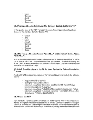•   Listen
           •   Connect
           •   Send
           •   Receive
           •   Disconnect

5.5.4 Transport Service Primitives: The Berkeley Sockets Set for the TCP

In the specific case of the TCP Transport Services, following primitives have been
defined in the standard Berkeley Socket API:

           •   Socket
           •   Bind
           •   Listen
           •   Accept
           •   Connect
           •   Send
           •   Receive
           •   Close

5.5.5 The Transport Service Access Point (TSAP) and the Network Service Access
Point (NSAP)

In an IP network / internetwork, the NSAP refers to the IP Address of the node. In a TCP
/ UDP over IP stack, the TSAP refers to the pair: {IP Address, Local Port Number} It is
at the TSAP, at which a peer process listens / contacts. Both TSAPs and NSAPs could
be one or more per node / host.

5.5.6 QoS Considerations in the TL As Used During the Option Negotiation
Process

The Quality-of-Service considerations in the Transport Layer, may include the following
factors:

           •   Required Priority of Service
           •   Ceiling for Residual Error Ratio
           •   Maximum Acceptable Connection Establishment & Transit Delays
           •   Minimum Acceptable Throughput
           •   Maximum Acceptable Probability of Connection-Establishment-Failure
           •   Maximum Acceptable TL-initiated Abnormal Termination of Connection
           •   Security and Protection Specifications

5.5.7 Inside the TCP

TCP stands for Transmission Control Protocol. An RFC (RFC 793) by John Postel was
the first description of the TCP as seen today. It offers a Connection-oriented Transport
Service. It assumes the underlying IP-subnet as unreliable and therefore takes care of
reliability, flow control and reordering of data units as per requirement and sends data to
 