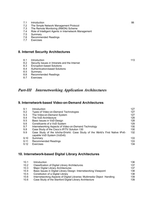 7.1    Introduction                                                                       98
   7.2    The Simple Network Management Protocol
   7.3    The Remote Monitoring (RMON) Scheme
   7.4    Role of Intelligent Agents in Internetwork Management
   7.5    Summary
   7.6    Recommended Readings
   7.7    Exercises



8. Internet Security Architectures

   8.1    Introduction                                                                       113
   8.2    Security Issues in Intranets and the Internet
   8.3    Encryption-based Solutions
   8.4    Authentication-based Solutions
   8.5    Summary
   8.6    Recommended Readings
   8.7    Exercises




Part-III      Internetworking Application Architectures


9. Internetwork-based Video-on-Demand Architectures
   9.1     Introduction                                                                      127
   9.2     Types of Video-on-Demand Technologies                                             127
   9.3     The Video-on-Demand System                                                        127
   9.4     The VoD Architecture                                                              128
   9.5     Basic Issues in VoD Design                                                        128
   9.6     Constituents of a VoD System                                                      129
   9.7     Internetworking Aspects of Video-on-Demand Technology                             130
   9.8     Case Study of the Cisco’s IP/TV Solution 130                                      130
   9.9     Case Study of the Ichcha-Drishti: Case Study of the W orld’s First Native IPv6-   132
           capable VoD System (VoDv6)
   9.10    Summary                                                                           133
   9.11    Recommended Readings                                                              133
   9.12    Exercises                                                                         134



10. Internetwork-based Digital Library Architectures

   10.1     Introduction                                                                     136
   10.2     Classification of Digital Library Architectures                                  137
   10.3     Major Digital Library Architectures                                              137
   10.4     Basic Issues in Digital Library Design: Internetworking Viewpoint                138
   10.5     Constitution of a Digital Library                                                138
   10.6     Internetworking Aspects of Digital Libraries: Multimedia Object Handling         139
   10.6     Case Study of the Stanford Digital Library Architecture                          139
 