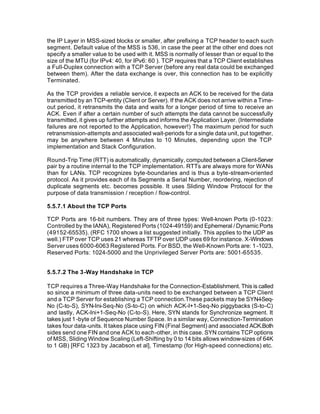 the IP Layer in MSS-sized blocks or smaller, after prefixing a TCP header to each such
segment. Default value of the MSS is 536, in case the peer at the other end does not
specify a smaller value to be used with it. MSS is normally of lesser than or equal to the
size of the MTU (for IPv4: 40, for IPv6: 60 ). TCP requires that a TCP Client establishes
a Full-Duplex connection with a TCP Server (before any real data could be exchanged
between them). After the data exchange is over, this connection has to be explicitly
Terminated.

As the TCP provides a reliable service, it expects an ACK to be received for the data
transmitted by an TCP-entity (Client or Server). If the ACK does not arrive within a Time-
out period, it retransmits the data and waits for a longer period of time to receive an
ACK. Even if after a certain number of such attempts the data cannot be successfully
transmitted, it gives up further attempts and informs the Application Layer. (Intermediate
failures are not reported to the Application, however!) The maximum period for such
retransmission-attempts and associated wait-periods for a single data unit, put together,
may be anywhere between 4 Minutes to 10 Minutes, depending upon the TCP
implementation and Stack Configuration.

Round-Trip Time (RTT) is automatically, dynamically, computed between a Client-Server
pair by a routine internal to the TCP implementation. RTTs are always more for WANs
than for LANs. TCP recognizes byte-boundaries and is thus a byte-stream-oriented
protocol. As it provides each of its Segments a Serial Number, reordering, rejection of
duplicate segments etc. becomes possible. It uses Sliding Window Protocol for the
purpose of data transmission / reception / flow-control.

5.5.7.1 About the TCP Ports

TCP Ports are 16-bit numbers. They are of three types: Well-known Ports (0-1023:
Controlled by the IANA), Registered Ports (1024-49159) and Ephemeral / Dynamic Ports
(49152-65535). (RFC 1700 shows a list suggested initially. This applies to the UDP as
well.) FTP over TCP uses 21 whereas TFTP over UDP uses 69 for instance. X-Windows
Server uses 6000-6063 Registered Ports. For BSD, the Well-Known Ports are: 1 -1023,
Reserved Ports: 1024-5000 and the Unprivileged Server Ports are: 5001-65535.


5.5.7.2 The 3-Way Handshake in TCP

TCP requires a Three-Way Handshake for the Connection-Establishment. This is called
so since a minimum of three data-units need to be exchanged between a TCP Client
and a TCP Server for establishing a TCP connection.These packets may be SYN-I-Seq-
No (C-to-S), SYN-Ini-Seq-No (S-to-C) on which ACK-I+1-Seq-No piggybacks (S-to-C)
and lastly, ACK-Ini+1-Seq-No (C-to-S). Here, SYN stands for Synchronize segment. It
takes just 1 -byte of Sequence Number Space. In a similar way, Connection-Termination
takes four data-units. It takes place using FIN (Final Segment) and associated ACK.Both
sides send one FIN and one ACK to each-other, in this case. SYN contains TCP options
of MSS, Sliding Window Scaling (Left-Shifting by 0 to 14 bits allows window-sizes of 64K
to 1 GB) [RFC 1323 by Jacabson et al], Timestamp (for High-speed connections) etc.
 