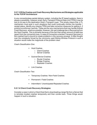 5.5.7.3 Of the Crashes and Crash Recovery Mechanisms and Strategies applicable
to the TCP/IP Architecture

In any connectionless packet delivery system, including the IP based systems, there is
always a possibility, however small, that a Transport Protocol Data Unit (TPDU) may be
lost on its way to the destination Host’s Transport Layer. This simply means that, a TL
mechanism must exist in such situations that could continually monitor the transfer /
receipt status, identify any missing TPDU and take corrective measures for getting it, if
protocol so enforces / permits. These are the very mechanisms that may handle Subnet
Crash Recovery, where so possible. However, the real challenge lies in Recovering from
the Host Crashes. This is primarily because of the fact that certain amount of data loss
(apart from the connection-loss, in case of Connection-oriented Transport Services) in
the crashed host is bound to create problems in the recovery process. A little thought
over the complexity forced by the commonly used Sliding Window Protocol in such a
situation would make the magnitude of the problem clear.

Crash-Classification One:

                  •   Host Crashes
                         o Client Crashes
                         o Server Crashes

                  •   Subnet-Device Crashes
                         o Router Crashes
                         o Bridge Crashes
                         o Repeater Crashes

                  •   Link Crashes

Crash-Classification Two:

                  •   Temporary Crashes / Non-Fatal Crashes

                  •   Permanent / Fatal Crashes

                  •   Intermittent / Unanticipated Repeated Crashes

5.5.7.4 Client Crash Recovery Strategies:

Consider a case in which a Client Host that is downloading a large file from a Server that
is remotely located crashes temporarily and then comes back. Three things would
happen in such a situation:
 