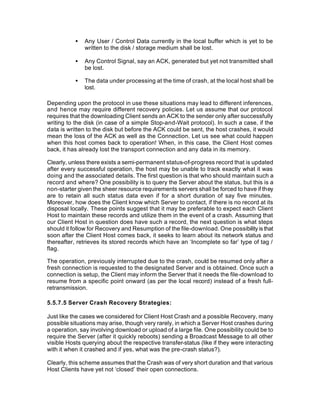 •   Any User / Control Data currently in the local buffer which is yet to be
               written to the disk / storage medium shall be lost.

           •   Any Control Signal, say an ACK, generated but yet not transmitted shall
               be lost.

           •   The data under processing at the time of crash, at the local host shall be
               lost.

Depending upon the protocol in use these situations may lead to different inferences,
and hence may require different recovery policies. Let us assume that our protocol
requires that the downloading Client sends an ACK to the sender only after successfully
writing to the disk (in case of a simple Stop-and-Wait protocol). In such a case, if the
data is written to the disk but before the ACK could be sent, the host crashes, it would
mean the loss of the ACK as well as the Connection. Let us see what could happen
when this host comes back to operation! When, in this case, the Client Host comes
back, it has already lost the transport connection and any data in its memory.

Clearly, unless there exists a semi-permanent status-of-progress record that is updated
after every successful operation, the host may be unable to track exactly what it was
doing and the associated details. The first question is that who should maintain such a
record and where? One possibility is to query the Server about the status, but this is a
non-starter given the sheer resource requirements servers shall be forced to have if they
are to retain all such status data even if for a short duration of say five minutes.
Moreover, how does the Client know which Server to contact, if there is no record at its
disposal locally. These points suggest that it may be preferable to expect each Client
Host to maintain these records and utilize them in the event of a crash. Assuming that
our Client Host in question does have such a record, the next question is what steps
should it follow for Recovery and Resumption of the file-download. One possibility is that
soon after the Client Host comes back, it seeks to learn about its network status and
thereafter, retrieves its stored records which have an ‘Incomplete so far’ type of tag /
flag.

The operation, previously interrupted due to the crash, could be resumed only after a
fresh connection is requested to the designated Server and is obtained. Once such a
connection is setup, the Client may inform the Server that it needs the file-download to
resume from a specific point onward (as per the local record) instead of a fresh full-
retransmission.

5.5.7.5 Server Crash Recovery Strategies:

Just like the cases we considered for Client Host Crash and a possible Recovery, many
possible situations may arise, though very rarely, in which a Server Host crashes during
a operation, say involving download or upload of a large file. One possibility could be to
require the Server (after it quickly reboots) sending a Broadcast Message to all other
visible Hosts querying about the respective transfer-status (like if they were interacting
with it when it crashed and if yes, what was the pre-crash status?).

Clearly, this scheme assumes that the Crash was of very short duration and that various
Host Clients have yet not ‘closed’ their open connections.
 