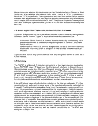 Depending upon whether ‘First Acknowledge then Write to the Output Stream’ or ‘First
Write then Acknowledge’ this scheme could invite Loss of a TPDU or generate a
Duplicate TPDU respectively. This suggests that both the Client and the Server need to
maintain their respective records for a possible recovery; but still there may be situations
which may be difficult be handled at the TL itself. This gives an important message loud
and clear! The higher layer cannot be ignorant of a crash if an acceptable recovery is to
be done.


5.6 About Application Client and Application Server Processes

A process that provides any set of predefined services to one or more requesting clients
is called a Server Process. Types of Application Server Processes include:

       Concurrent Server Process: A process that simultaneously provides any set of
       predefined services to one or more requesting clients is called a Concurrent
       Server Process.
       Iterative Server Process: A process that provides any set of predefined services
       to only one requesting client at any point of time is called an Iterative Server
       Process.

A process that solicits any specific service from any designated server is called as a
Client Process.

5.7 Summary

The TCP/IP is a Network Architecture comprising of four layers namely, Application
Layer, TCP/UDP Layer, IP Layer and Host-to-Network Interface. In this architecture,
Connectionless service is a Store-and-Forward scheme whereas the Connection-
oriented service is a logical connection-based scheme. TCP offers connection-oriented
services whereas UDP offers connectionless services. IP is a connectionless protocol.
IP and ICMP protocols are inseperable in the practical world. A bridge is used to
interconnect two devices at MAC-level. A Router is an IP-level device whose primary
function is to decide the optimal routes between any two network nodes.

Internet Protocol has evolved with the evolution of the Internet. Although, IPv4 has
served extremely well over the years, some of the recent developments, particularly in
the world of multimedia internetworking, have found themselves in problems to address
which this protocol was not really designed (for the simple reason that in those days
such applications were relatively rare and nobody anticipated such rapid growth and
acceptance of the internetworking technologies). Although workable solutions have been
suggested and are already being used (like the RSVP over the IPv4), these often prove
short-term measures because of the inherent deficiencies of the protocol itself. For
instance, lack of support for flow-specification, smaller address-space, option-handling
overheads, lack of adequate security features etc. call for an improved protocol design
so as to take care of these issues as well as provide certain other desirable features like
support for larger packet size where so required, better support for autoconfiguration,
adequate degree of backward as well as forward compatibility etc. The IPv6 was
designed to do just that!
 