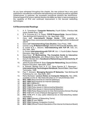 As you have witnessed throughout the chapter, the new protocol has a very good
potential for cost-effective multimedia internetworking over existing as well as upgraded
infrastructures. In particular, the successful commercial solutions like Isochronous
Ethernet based IPv6 show a definite direction the MMIs are likely to take leveraging on
the capability of IPv6 and continued improvement in the low-cost networking
technologies.


5.8 Recommended Readings

     1.     A. S. Tanenbaum: Computer Networks, Fourth Edition, Prentice-Hall,
            Upper Saddle River, 2002.
     2.     B. A. Forouzan & C. H. Fegan: TCP/IP Protocol Suite , Second Edition,
            Tata-McGraw-Hill Publishing Co. Ltd., New Delhi, 2002.
     3.     Cisco staff: Internetwork Design Guide , 1999 available at:
            http://www.Cisco.com/univercd/cc/td/doc/cisintwk/idg4/nd2002.htm#xtocid2
            29276
     4.     Cisco staff: Internetworking Case Studies, Cisco Press, 1996.
     5.     Cormac Long: IP Network Design, Osborne-McGraw-Hill, Berkeley, 2001.
     6.     D. Comer & D. L. Stevens: Internetworking with TCP /IP, Vols. 2-3,
            PHI,1994, 1993.
     7.     D. Comer: Internetworking with TCP / IP, Vol. -1, Fourth Edition, Pearson
            Education, New Delhi, 2001.
     8.     Dave Koiur: IP Multicasting: The Complete Guide to Interactive
            Corporate Networks, John Wiley & Sons, New York, 1998.
     9.     Garry R. McClain (Ed.): Handbook of Networking and Connectivity, AP
            Professional,1994.
     10.    James Kurose & Keith W. Ross: Computer Networking, Second Edition,
            Pearson Education, New Delhi, 2002.
     11.    K. Downes, Marilee Ford, H. K. Liu, Steve Spanier & T. Stevenson :
            Internetworking Technologies Handbook, Second Edition, Cisco Press /
            Techmedia, 1999.
     12.    Paul T. Ammann: Managing Dynamic IP Networks, Tata-McGraw-Hill
            Publishing Co. Ltd., New Delhi, 2001.
     13.    Rahul Banerjee: Lecture Notes on Computer Networks, Nov. 2002,
            available on-line at: http://www.bits-pilani.ac.in/~rahul/CN/index.html/
     14.    RFC 1009 (Requirements for Internet Gateways)
     15.    RFC 1009 (Requirements for Internet Gateways)
     16.    RFC 1011 (Official IP)
     17.    RFC 1042 (IP over IEEE 802.3)
     18.    RFC 1124 (Policy Issues in Interconnecting Networks)
     19.    RFC 1124 (Policy Issues in Interconnecting Networks)
     20.    RFC 1125 (Policy Requirements for Inter-Administrative Domain Routing)
     21.    RFC 1147 (FYI: A list of Network Management Tools)
     22.    RFC 1175 (FYI: A very useful reference-list on Internetworking related
            information)
     23.    RFC 1208 (Glossary of Networking Terms)
     24.    RFC 1209 (IP over SMDS)
     25.    RFC 1254 (Gateway Congestion Control)
     26.    RFC 1360 (Official Protocol Standards of the Internet Architecture Board)
 