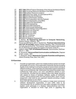 27.   RFC 1360 (Official Protocol Standards of the Internet Architecture Board)
    28.   RFC 1630 (Universal Resource Identifiers in the WWW)
    29.   RFC 1738 (Uniform Resource Locators)
    30.   RFC 1809 (IPv6 Flow Labels: An Informational RFC)
    31.   RFC 1825 (IP Security Architecture)
    32.   RFC 1826 (IP Authentication Header)
    33.   RFC 1827 (IP Encapsulation Security Payload)
    34.   RFC 1828 (IP Authentication using MD5)
    35.   RFC 1883 (Older IPv6 Specification)
    36.   RFC 1884 (IPv6 Addressing)
    37.   RFC 1886 (IPv6 DNS Extensions)
    38.   RFC 1887 (IPv6 Unicast Addressing)
    39.   RFC 1971 (IPv6 Address Autoconfiguration)
    40.   RFC 1972 (IPv6 over Ethernet)
    41.   RFC 2019 (IPv6 over FDDI)
    42.   RFC 2023 (IPv6 over PPP)
    43.   RFC 781 (IP Timestamp)
    44.   RFC 791 (IP version 4)
    45.   RFC 815 (IP Datagram Reassembly)
    46.   S. Keshav: An Engineering Approach to Computer Networking,
          Addison-Wesley, Reading, 1997.
    47.   Smoot Carl-Mitchell & John S. Quarterman: Practical Internetworking
          with TCP / IP and UNIX, Addison-Wesley, Reading, 1993. (This book does
          not really discuss the IPv6. This however, helps the reader to take a look at
          the pre-IPv6 days and realize the wisdom of evolution of the IP.)
    48.   Uyless D. Black: TCP / IP & Related Protocols, Second Edition, McGraw-
          Hill, N. Y., 1995.
    49.   W. Buchanan: Advanced Data Communication and Networks, Chapman
          & Hall, London, 1997.
    50.   Y. Zheng & S. Akhtar: Networks for Computer Scientists and Engineers,
          Oxford University Press, New York, 2001.

5.9 Exercises

    1.      Consider an organization, which has multiple locations spread over length
            and breadth of a country. If this organization frequently requires arranging
            Quality Circle meetings involving key people at various levels working at
            different locations, travel expenses and associated support expenditure
            might prove prohibitively high. Multimedia Internetworking based video-
            conferencing might prove a far more cost-effective solution in such
            circumstances, provided that the designer takes wise design decisions
            with respect to choice of hardware, software, quality of multimedia
            content, subnet protocol stack and host protocol stack. Given such an
            assignment, what shall be your approach towards providing a viable
            technology solution to your client?
    2.      Study the LAN infrastructure of any medium or large sized commercial
            software development organization. If such LANs need to be
            interconnected into an intranet such that select managers and project
            leaders could participate in a desktop videoconference and if the
            organization is reluctant to invest huge sums in upgrading the
 