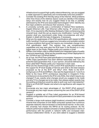 infrastructure to support high quality videoconferencing, can you suggest
      a viable approach to selectively and incrementally solve this problem?
3.    Consider the existing IPv4-friendly setup of the Internet. What problems
      other than those of the Address Space could you identify in the existing
      setup and exactly how do you suggest these to be fully or partially
      addressed by the IPv6 and associated technologies? (Hint: Identify any
      five major problems and discuss their solutions, if any.)
4.    A university currently uses a combination of Optical Fibre backbone,
      Gigabit Ethernet LAN, Fast Ethernet LANs having IP version-6 atop
      them. If it is required to offer Desktop Multiparty Video-conferencing at the
      intranetl level, shall this set up require any modification / tuning? What
      solution shall you recommend under these circumstances and why?
      Explain in detail with the help of diagrams, if necessary.
5.    What are the weaknesses of the IPv6 specifications with respect to MMI
      traffic handling? Could you suggest any innovative and workable solution
      to these problems that would not require any immediate change in the
      IPv6 specification itself? This solution may use complementary
      capabilities and may work atop the IPv6 layer in the Routers or in any
      higher layer on the Hosts. Please justify your solution in brief
6.    DiffServ and IntServ refer to differentiated and integrated types of quality
      of service respectively. What are the possible ways of their deployment in
      the TCP/IPv4 and TCP/IPv6 WANs?
7.    As of now, the IPv6 Flow-Label specification is incomplete. However, the
      Traffic Class specification has been defined reasonably well. Can you
      enlist the QoS parameters that, in your opinion, should be defined by the
      Flow Label field? Please justify your response in each case.
8.    What are the shortcomings of the current IPv6 specification in terms of
      the support for IP-level Quality of Service and what is the best solution
      proposed so far at the IETF and Why? (Hint: Refer to the IETF
      workgroups on IPv6 and DiffServ. Also see the Appendices A-1 and A-2.)
9.    Refer to the Cisco IP/TV architecture described in Chapter-9. If this
      architecture is to be ported to the IPv6-only WAIs, then shall it require any
      changes? If yes, exactly what changes would you suggest to be made
      and why? If no changes are to be made, then please explain exactly how
      the existing architecture would be able to work over such internetworks?
10.   What is an IPv6 ESP Header and what is its significance with respect to
      WANs?
11.   Enumerate any two major advantages of the DHCP (IPv6 version)?
      Enumerate any two major issues concerning the use of the DHCP (IPv6
      version)?
12.   Suggest a suitable set of Flow Label parameters for an IPv6-based
      network configuration that could permit QoS parameters to be taken into
      account.
13.   Consider a large multi-campus (eight locations) university IPv6-capable
      intranet that comprises of over 6400 computers spread over numerous
      separate networks interconnected in a hierarchical manner. In this case,
      the university had chosen the RIPv6 as its routing protocol. As the
      network performance statistics showed a marked deterioration in terms of
      performance with the growth in network traffic and increased inter-
      campus collaboration trends. If, you were asked to suggest a detailed
 