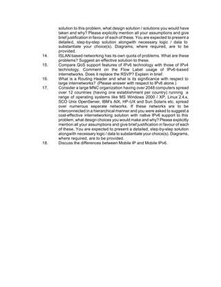 solution to this problem, what design solution / solutions you would have
      taken and why? Please explicitly mention all your assumptions and give
      brief justification in favour of each of these. You are expected to present a
      detailed, step-by-step solution alongwith necessary logic / data to
      substantiate your choice(s). Diagrams, where required, are to be
      provided.
14.   ISLAN based networking has its own quota of problems. What are these
      problems? Suggest an effective solution to these.
15.   Compare QoS support features of IPv6 technology with those of IPv4
      technology. Comment on the Flow Label usage of IPv6-based
      internetworks. Does it replace the RSVP? Explain in brief.
16.   What is a Routing Header and what is its significance with respect to
      large internetworks? (Please answer with respect to IPv6 alone.)
17.   Consider a large MNC organization having over 2048 computers spread
      over 12 countries (having one establishment per country) running a
      range of operating systems like MS Windows 2000 / XP, Linux 2.4.x,
      SCO Unix OpenServer, IBM’s AIX, HP-UX and Sun Solaris etc. spread
      over numerous separate networks. If these networks are to be
      interconnected in a hierarchical manner and you were asked to suggest a
      cost-effective internetworking solution with native IPv6 support to this
      problem, what design choices you would make and why? Please explicitly
      mention all your assumptions and give brief justification in favour of each
      of these. You are expected to present a detailed, step-by-step solution
      alongwith necessary logic / data to substantiate your choice(s). Diagrams,
      where required, are to be provided.
18.   Discuss the differences between Mobile IP and Mobile IPv6.
 