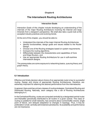 Chapter-6

                The Internetwork Routing Architectures

                                  Interaction Goals

   Interaction Goals of this chapter include developing an understanding of the
   internals of the major Routing Architecture involving the Internet and large
   Intranets from a designer’s perspective. We shall also take a quick look at the
   accepted industry practices and evolving trends.

   At the end of this chapter, you should be able to:

       •   Understand the internals of the major Internet Routing Architectures,
       •   Identify functionalities, design goals and issues related to the Router
           Design,
       •   Choose one of the Routing strategies based on system requirements.
       •   Compare the routing algorithms.
       •   Differentiate between the characteristics and capabilities of Core
           and Edge Routers, and
       •   Use an appropriate Routing Architecture for use in soft-real-time
           internetwork designs.

   The prerequisites are some exposure to networking basics, queuing theory and
   graph theory.




6.1 Introduction

Effective and timely decision about choice of an appropriate route is key to successful
routing. Design and choice of appropriate Routing Architectures, therefore, are
extremely important for attaining the desired performance from the internetworks.

In general, there exist two primary classes of routing strategies: Centralized Routing and
Distributed Routing. Naturally, each category has a set of Routing Architectures
belonging to it.

In the Centralized Routing, routes are computed centrally by a designated central router
and thereafter periodically distributed to all routers in a given subnet. This class of
routing is suitable for small networks, has concerns about control-traffic volume, single
point of failure, and delayed adaptation to changes in topology. Thus, it may be
preferable in small, centrally administered subnetworks. Its availability and performance
are not impressive.
 