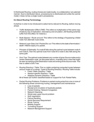 In Distributed Routing, routing choices are made locally, in a collaborative / pre-planned
manner. Due to distributed nature, processing too is distributed and unlike the central
model, it does not tax a single router’s processor(s).

6.2 About Routing Terminology

It shall be in order to be introduced to select terms relevant to Routing, before moving
ahead.

   •   Traffic Multiplication Effect (TME): This refers to multiplication of the same copy
       of data by way of replication, redundancy and circulation. (All flooding schemes
       suffer from this effect, for instance.)

   •   Node Bypass / Route-around: This refers to the strategy of bypassing a failed
       node if an alternate route exists.

   •   Network Layer Data Unit / Packet Die-out: This refers to the state of termination /
       death / lifetime expiry of a packet.

   •   Principle of Optimality: If a node B falls along the optimal route between node A
       and node E, then the optimal route from node B to node E also falls along the
       same path.

   •   Sink Tree: The optimal routes between any number of given Source nodes and a
       certain Destination node, as discussed above, invariably form a tree that might
       be seen as starting at the Destination node and ending at the Source node. This
       tree is called a Sink Tree.

   •   Routing Directory / Table: This is a table containing computed routes between
       various nodes of a subnet. Types of Routing Directory / Routing Table include:
                • Fixed / Static Directory / Table
                • Session-specific Directory / Table
                • Adaptive Dynamic Directory / Table
       All of these can further classified based on support for Full / Partial Paths.

   •   Packet Routing Problems: Problems in packet routing arise from one or more of
       the following areas concerning routing, management and maintenance:
               • Loss of packets
               • Receipt and circulation of duplicate packets
               • Packet Choking / Network Congestion
               • Network Cleansing
               • Worst-case upper bound problem
               • QoS negotiation
               • Failure Handling
               • Quick Recovery Requirement
               • Route Tracing
               • Mobility Support
               • Tunnelling Support
               • Network Management Support
 