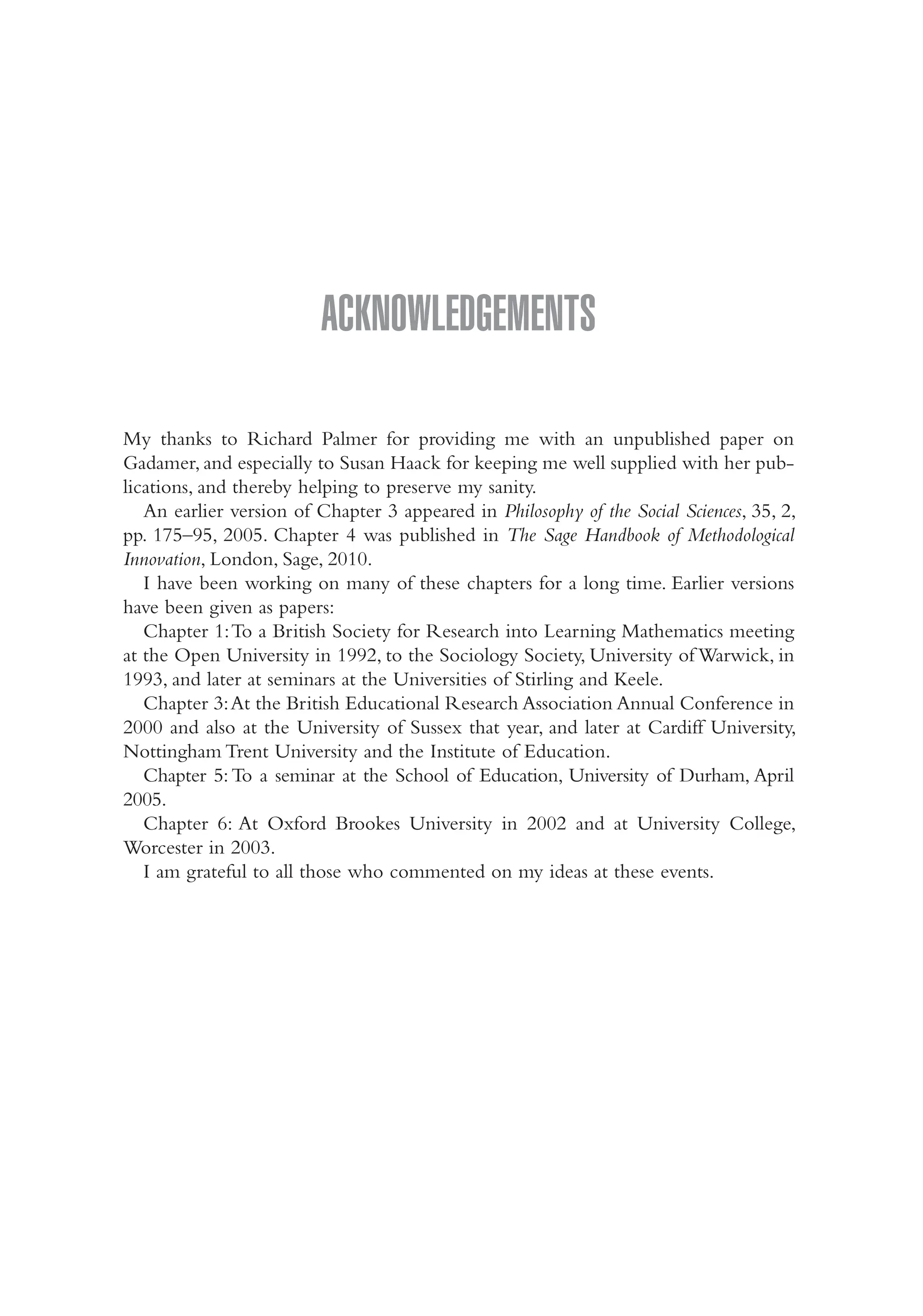 Acknowledgements
My thanks to Richard Palmer for providing me with an unpublished paper on
Gadamer, and especially to Susan Haack for keeping me well supplied with her pub-
lications, and thereby helping to preserve my sanity.
An earlier version of Chapter 3 appeared in Philosophy of the Social Sciences, 35, 2,
pp. 175–95, 2005. Chapter 4 was published in The Sage Handbook of Methodological
Innovation, London, Sage, 2010.
I have been working on many of these chapters for a long time. Earlier versions
have been given as papers:
Chapter 1:To a British Society for Research into Learning Mathematics meeting
at the Open University in 1992, to the Sociology Society, University of Warwick, in
1993, and later at seminars at the Universities of Stirling and Keele.
Chapter 3:At the British Educational Research Association Annual Conference in
2000 and also at the University of Sussex that year, and later at Cardiff University,
Nottingham Trent University and the Institute of Education.
Chapter 5:To a seminar at the School of Education, University of Durham, April
2005.
Chapter 6: At Oxford Brookes University in 2002 and at University College,
Worcester in 2003.
I am grateful to all those who commented on my ideas at these events.
Hammersley_4109-Prelims.indd 9 29/09/2010 12:55:26 PM
 