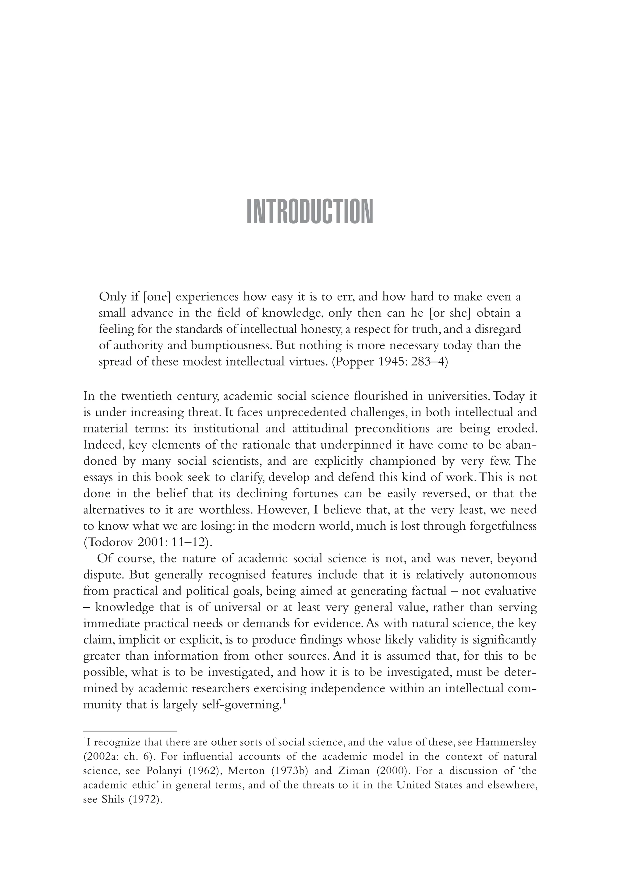 INTRODUCTION
Only if [one] experiences how easy it is to err, and how hard to make even a
small advance in the field of knowledge, only then can he [or she] obtain a
feeling for the standards of intellectual honesty,a respect for truth,and a disregard
of authority and bumptiousness. But nothing is more necessary today than the
spread of these modest intellectual virtues. (Popper 1945: 283–4)
In the twentieth century, academic social science flourished in universities.Today it
is under increasing threat. It faces unprecedented challenges, in both intellectual and
material terms: its institutional and attitudinal preconditions are being eroded.
Indeed, key elements of the rationale that underpinned it have come to be aban-
doned by many social scientists, and are explicitly championed by very few. The
essays in this book seek to clarify, develop and defend this kind of work.This is not
done in the belief that its declining fortunes can be easily reversed, or that the
alternatives to it are worthless. However, I believe that, at the very least, we need
to know what we are losing: in the modern world, much is lost through forgetfulness
(Todorov 2001: 11–12).
Of course, the nature of academic social science is not, and was never, beyond
dispute. But generally recognised features include that it is relatively autonomous
from practical and political goals, being aimed at generating factual – not evaluative
– knowledge that is of universal or at least very general value, rather than serving
immediate practical needs or demands for evidence.As with natural science, the key
claim, implicit or explicit, is to produce findings whose likely validity is significantly
greater than information from other sources. And it is assumed that, for this to be
possible, what is to be investigated, and how it is to be investigated, must be deter-
mined by academic researchers exercising independence within an intellectual com-
munity that is largely self-governing.1
1
I recognize that there are other sorts of social science, and the value of these, see Hammersley
(2002a: ch. 6). For influential accounts of the academic model in the context of natural
science, see Polanyi (1962), Merton (1973b) and Ziman (2000). For a discussion of ‘the
academic ethic’ in general terms, and of the threats to it in the United States and elsewhere,
see Shils (1972).
01-Hammersley_4109-Introduction.indd 1 29/09/2010 3:57:59 PM
 
