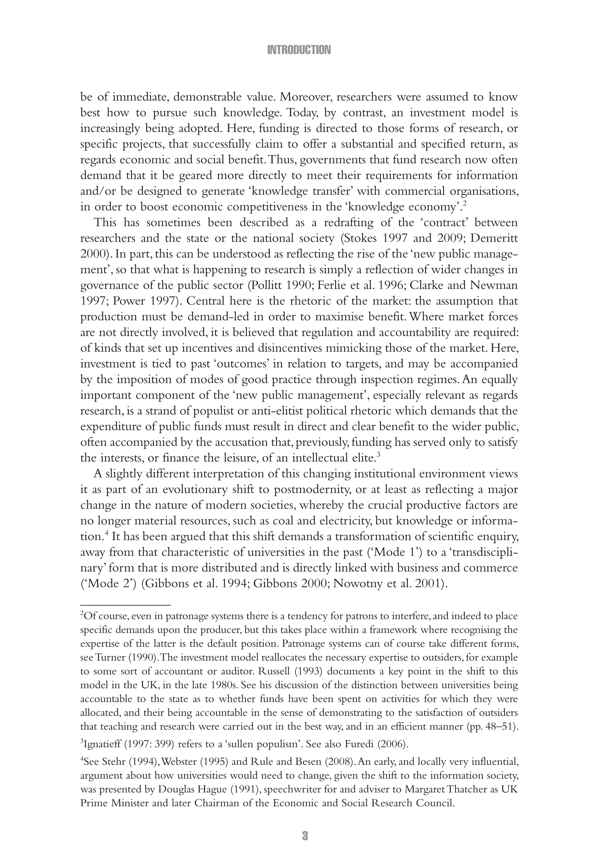 INTRODUCTION
3
be of immediate, demonstrable value. Moreover, researchers were assumed to know
best how to pursue such knowledge. Today, by contrast, an investment model is
increasingly being adopted. Here, funding is directed to those forms of research, or
specific projects, that successfully claim to offer a substantial and specified return, as
regards economic and social benefit.Thus, governments that fund research now often
demand that it be geared more directly to meet their requirements for information
and/or be designed to generate ‘knowledge transfer’ with commercial organisations,
in order to boost economic competitiveness in the ‘knowledge economy’.2
This has sometimes been described as a redrafting of the ‘contract’ between
researchers and the state or the national society (Stokes 1997 and 2009; Demeritt
2000).In part,this can be understood as reflecting the rise of the‘new public manage-
ment’, so that what is happening to research is simply a reflection of wider changes in
governance of the public sector (Pollitt 1990; Ferlie et al. 1996; Clarke and Newman
1997; Power 1997). Central here is the rhetoric of the market: the assumption that
production must be demand-led in order to maximise benefit.Where market forces
are not directly involved, it is believed that regulation and accountability are required:
of kinds that set up incentives and disincentives mimicking those of the market. Here,
investment is tied to past ‘outcomes’ in relation to targets, and may be accompanied
by the imposition of modes of good practice through inspection regimes.An equally
important component of the ‘new public management’, especially relevant as regards
research,is a strand of populist or anti-elitist political rhetoric which demands that the
expenditure of public funds must result in direct and clear benefit to the wider public,
often accompanied by the accusation that,previously,funding has served only to satisfy
the interests, or finance the leisure, of an intellectual elite.3
A slightly different interpretation of this changing institutional environment views
it as part of an evolutionary shift to postmodernity, or at least as reflecting a major
change in the nature of modern societies, whereby the crucial productive factors are
no longer material resources, such as coal and electricity, but knowledge or informa-
tion.4
It has been argued that this shift demands a transformation of scientific enquiry,
away from that characteristic of universities in the past (‘Mode 1’) to a ‘transdiscipli-
nary’form that is more distributed and is directly linked with business and commerce
(‘Mode 2’) (Gibbons et al. 1994; Gibbons 2000; Nowotny et al. 2001).
2
Of course,even in patronage systems there is a tendency for patrons to interfere,and indeed to place
specific demands upon the producer, but this takes place within a framework where recognising the
expertise of the latter is the default position. Patronage systems can of course take different forms,
seeTurner (1990).The investment model reallocates the necessary expertise to outsiders,for example
to some sort of accountant or auditor. Russell (1993) documents a key point in the shift to this
model in the UK, in the late 1980s. See his discussion of the distinction between universities being
accountable to the state as to whether funds have been spent on activities for which they were
allocated, and their being accountable in the sense of demonstrating to the satisfaction of outsiders
that teaching and research were carried out in the best way, and in an efficient manner (pp. 48–51).
3
Ignatieff (1997: 399) refers to a ‘sullen populism’. See also Furedi (2006).
4
See Stehr (1994),Webster (1995) and Rule and Besen (2008).An early, and locally very influential,
argument about how universities would need to change, given the shift to the information society,
was presented by Douglas Hague (1991), speechwriter for and adviser to MargaretThatcher as UK
Prime Minister and later Chairman of the Economic and Social Research Council.
01-Hammersley_4109-Introduction.indd 3 29/09/2010 3:57:59 PM
 