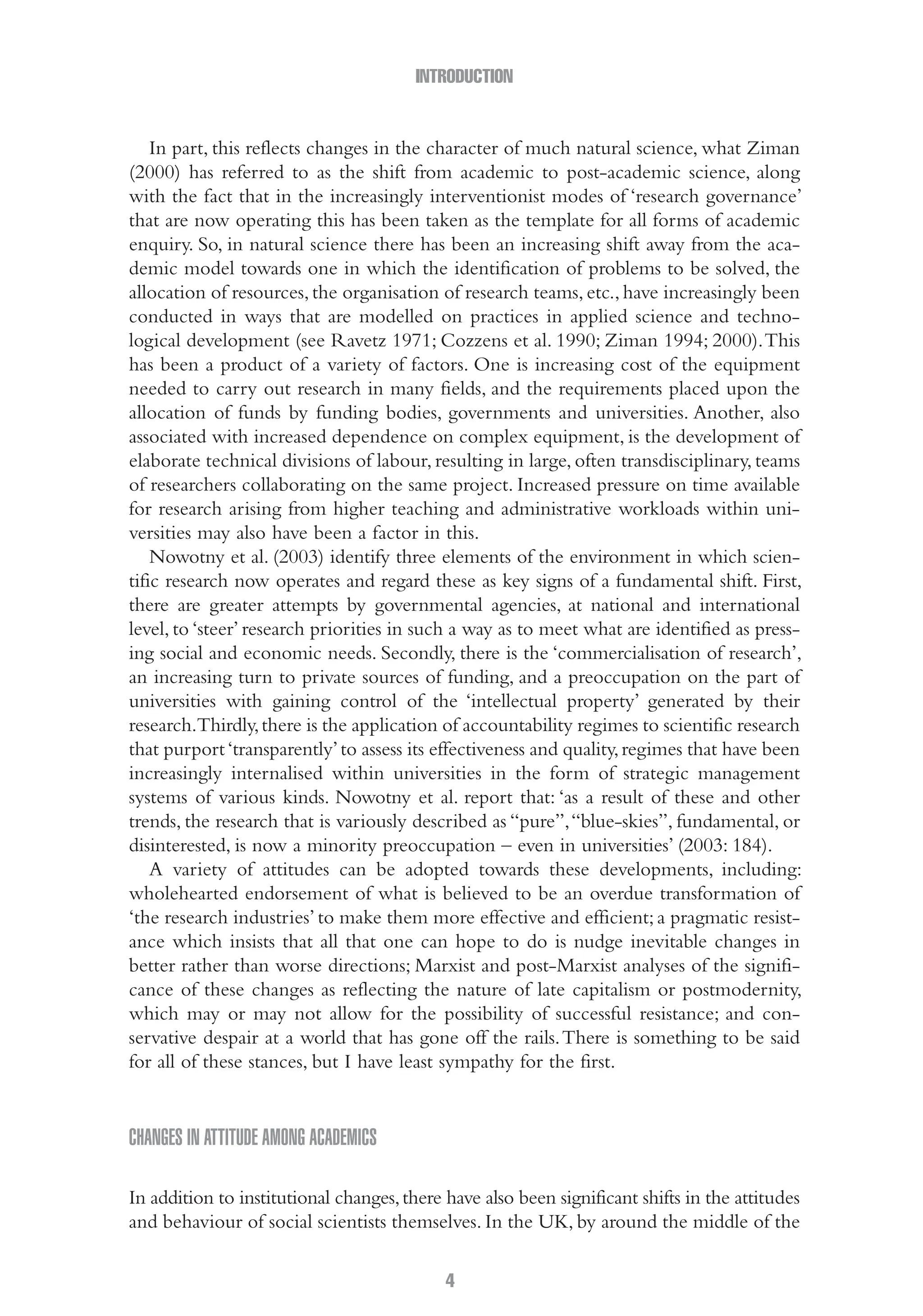 INTRODUCTION
4
In part, this reflects changes in the character of much natural science, what Ziman
(2000) has referred to as the shift from academic to post-academic science, along
with the fact that in the increasingly interventionist modes of ‘research governance’
that are now operating this has been taken as the template for all forms of academic
enquiry. So, in natural science there has been an increasing shift away from the aca-
demic model towards one in which the identification of problems to be solved, the
allocation of resources,the organisation of research teams,etc.,have increasingly been
conducted in ways that are modelled on practices in applied science and techno-
logical development (see Ravetz 1971; Cozzens et al. 1990; Ziman 1994; 2000).This
has been a product of a variety of factors. One is increasing cost of the equipment
needed to carry out research in many fields, and the requirements placed upon the
allocation of funds by funding bodies, governments and universities. Another, also
associated with increased dependence on complex equipment, is the development of
elaborate technical divisions of labour, resulting in large, often transdisciplinary, teams
of researchers collaborating on the same project. Increased pressure on time available
for research arising from higher teaching and administrative workloads within uni-
versities may also have been a factor in this.
Nowotny et al. (2003) identify three elements of the environment in which scien-
tific research now operates and regard these as key signs of a fundamental shift. First,
there are greater attempts by governmental agencies, at national and international
level, to ‘steer’ research priorities in such a way as to meet what are identified as press-
ing social and economic needs. Secondly, there is the ‘commercialisation of research’,
an increasing turn to private sources of funding, and a preoccupation on the part of
universities with gaining control of the ‘intellectual property’ generated by their
research.Thirdly,there is the application of accountability regimes to scientific research
that purport‘transparently’to assess its effectiveness and quality,regimes that have been
increasingly internalised within universities in the form of strategic management
systems of various kinds. Nowotny et al. report that: ‘as a result of these and other
trends, the research that is variously described as “pure”,“blue-skies”, fundamental, or
disinterested, is now a minority preoccupation – even in universities’ (2003: 184).
A variety of attitudes can be adopted towards these developments, including:
wholehearted endorsement of what is believed to be an overdue transformation of
‘the research industries’ to make them more effective and efficient; a pragmatic resist-
ance which insists that all that one can hope to do is nudge inevitable changes in
better rather than worse directions; Marxist and post-Marxist analyses of the signifi-
cance of these changes as reflecting the nature of late capitalism or postmodernity,
which may or may not allow for the possibility of successful resistance; and con-
servative despair at a world that has gone off the rails.There is something to be said
for all of these stances, but I have least sympathy for the first.
Changes in attitude among academics
In addition to institutional changes,there have also been significant shifts in the attitudes
and behaviour of social scientists themselves. In the UK, by around the middle of the
01-Hammersley_4109-Introduction.indd 4 29/09/2010 3:57:59 PM
 